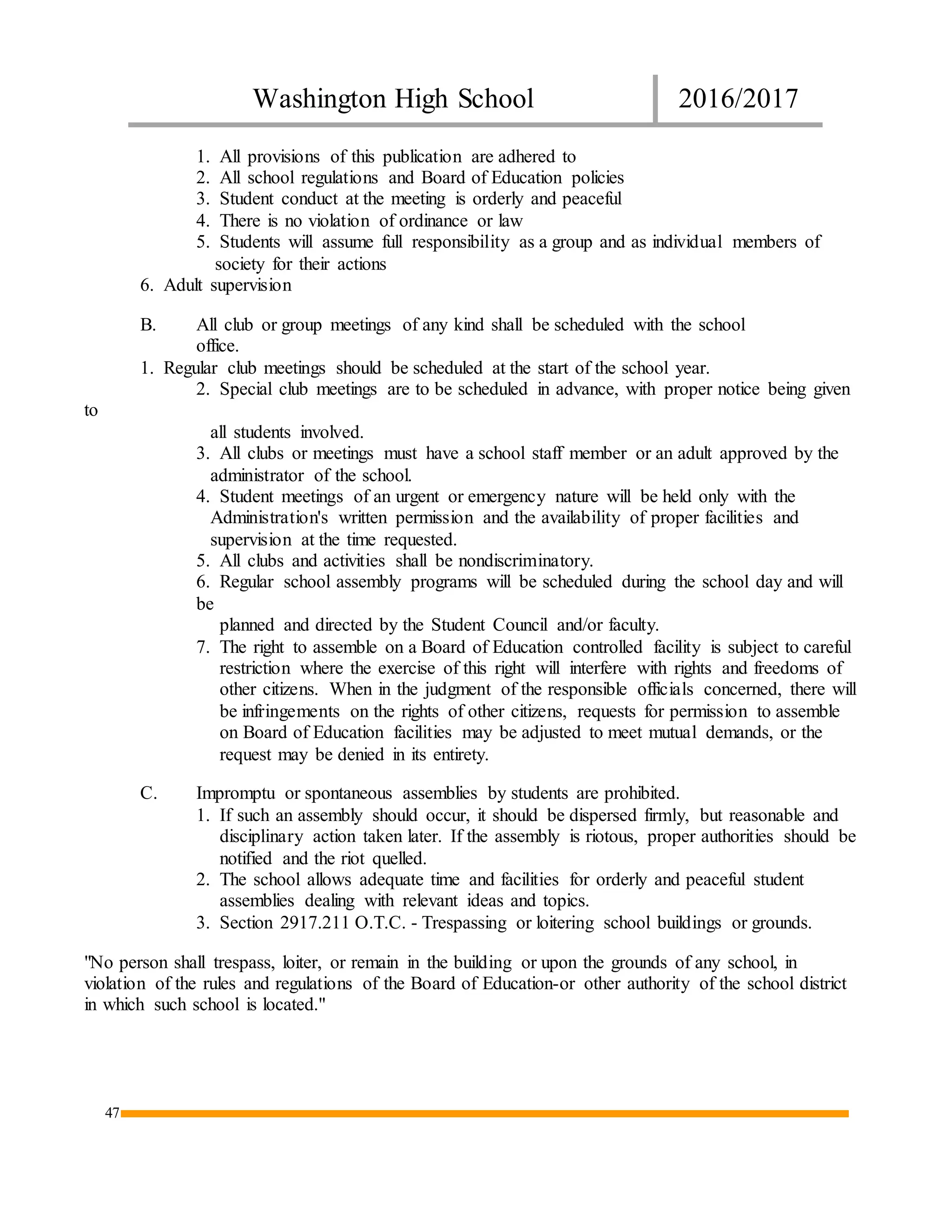 Washington High School 2016/2017
47
1. All provisions of this publication are adhered to
2. All school regulations and Board of Education policies
3. Student conduct at the meeting is orderly and peaceful
4. There is no violation of ordinance or law
5. Students will assume full responsibility as a group and as individual members of
society for their actions
6. Adult supervision
B. All club or group meetings of any kind shall be scheduled with the school
office.
1. Regular club meetings should be scheduled at the start of the school year.
2. Special club meetings are to be scheduled in advance, with proper notice being given
to
all students involved.
3. All clubs or meetings must have a school staff member or an adult approved by the
administrator of the school.
4. Student meetings of an urgent or emergency nature will be held only with the
Administration's written permission and the availability of proper facilities and
supervision at the time requested.
5. All clubs and activities shall be nondiscriminatory.
6. Regular school assembly programs will be scheduled during the school day and will
be
planned and directed by the Student Council and/or faculty.
7. The right to assemble on a Board of Education controlled facility is subject to careful
restriction where the exercise of this right will interfere with rights and freedoms of
other citizens. When in the judgment of the responsible officials concerned, there will
be infringements on the rights of other citizens, requests for permission to assemble
on Board of Education facilities may be adjusted to meet mutual demands, or the
request may be denied in its entirety.
C. Impromptu or spontaneous assemblies by students are prohibited.
1. If such an assembly should occur, it should be dispersed firmly, but reasonable and
disciplinary action taken later. If the assembly is riotous, proper authorities should be
notified and the riot quelled.
2. The school allows adequate time and facilities for orderly and peaceful student
assemblies dealing with relevant ideas and topics.
3. Section 2917.211 O.T.C. - Trespassing or loitering school buildings or grounds.
"No person shall trespass, loiter, or remain in the building or upon the grounds of any school, in
violation of the rules and regulations of the Board of Education-or other authority of the school district
in which such school is located."
 