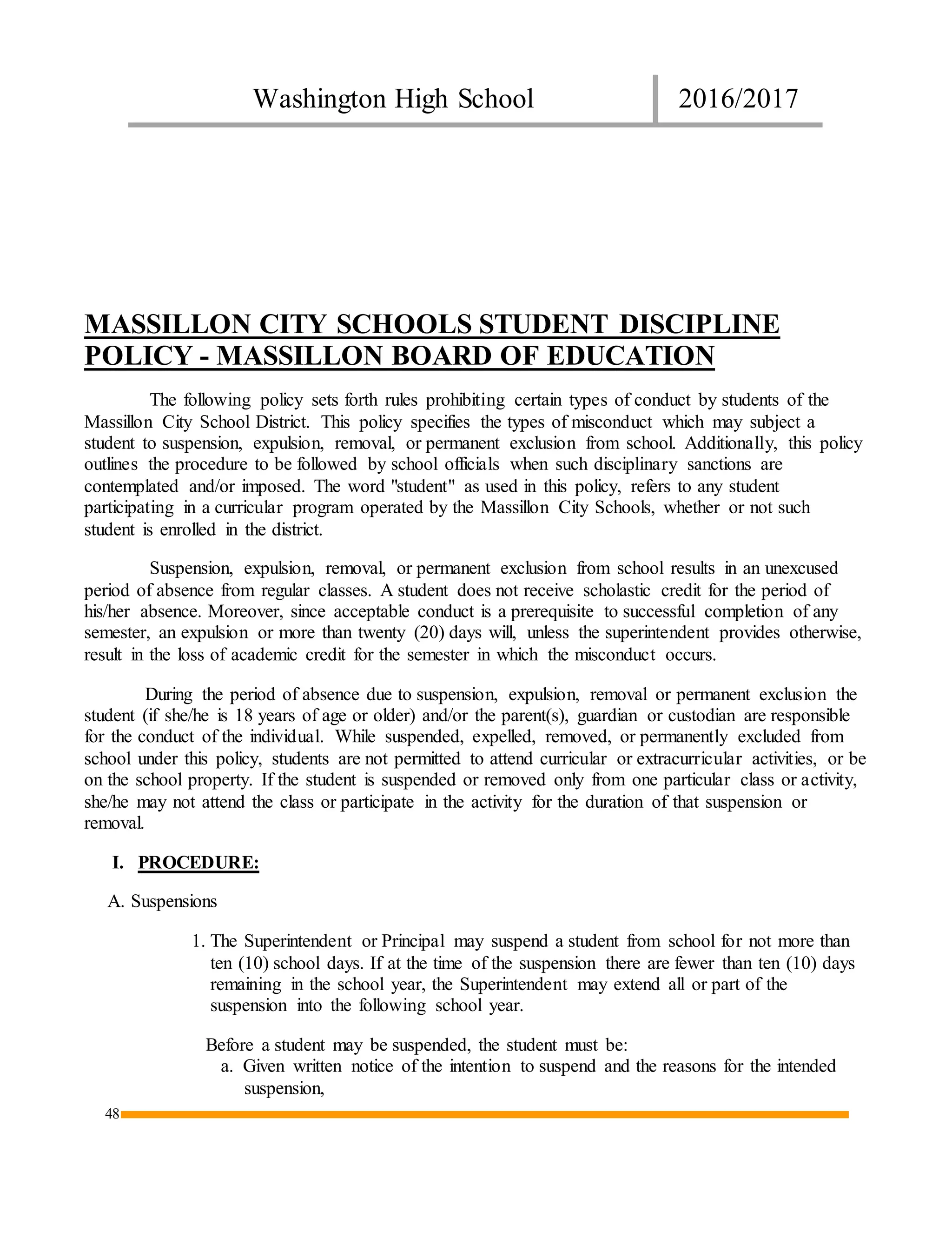Washington High School 2016/2017
48
MASSILLON CITY SCHOOLS STUDENT DISCIPLINE
POLICY - MASSILLON BOARD OF EDUCATION
The following policy sets forth rules prohibiting certain types of conduct by students of the
Massillon City School District. This policy specifies the types of misconduct which may subject a
student to suspension, expulsion, removal, or permanent exclusion from school. Additionally, this policy
outlines the procedure to be followed by school officials when such disciplinary sanctions are
contemplated and/or imposed. The word "student" as used in this policy, refers to any student
participating in a curricular program operated by the Massillon City Schools, whether or not such
student is enrolled in the district.
Suspension, expulsion, removal, or permanent exclusion from school results in an unexcused
period of absence from regular classes. A student does not receive scholastic credit for the period of
his/her absence. Moreover, since acceptable conduct is a prerequisite to successful completion of any
semester, an expulsion or more than twenty (20) days will, unless the superintendent provides otherwise,
result in the loss of academic credit for the semester in which the misconduct occurs.
During the period of absence due to suspension, expulsion, removal or permanent exclusion the
student (if she/he is 18 years of age or older) and/or the parent(s), guardian or custodian are responsible
for the conduct of the individual. While suspended, expelled, removed, or permanently excluded from
school under this policy, students are not permitted to attend curricular or extracurricular activities, or be
on the school property. If the student is suspended or removed only from one particular class or activity,
she/he may not attend the class or participate in the activity for the duration of that suspension or
removal.
I. PROCEDURE:
A. Suspensions
1. The Superintendent or Principal may suspend a student from school for not more than
ten (10) school days. If at the time of the suspension there are fewer than ten (10) days
remaining in the school year, the Superintendent may extend all or part of the
suspension into the following school year.
Before a student may be suspended, the student must be:
a. Given written notice of the intention to suspend and the reasons for the intended
suspension,
 