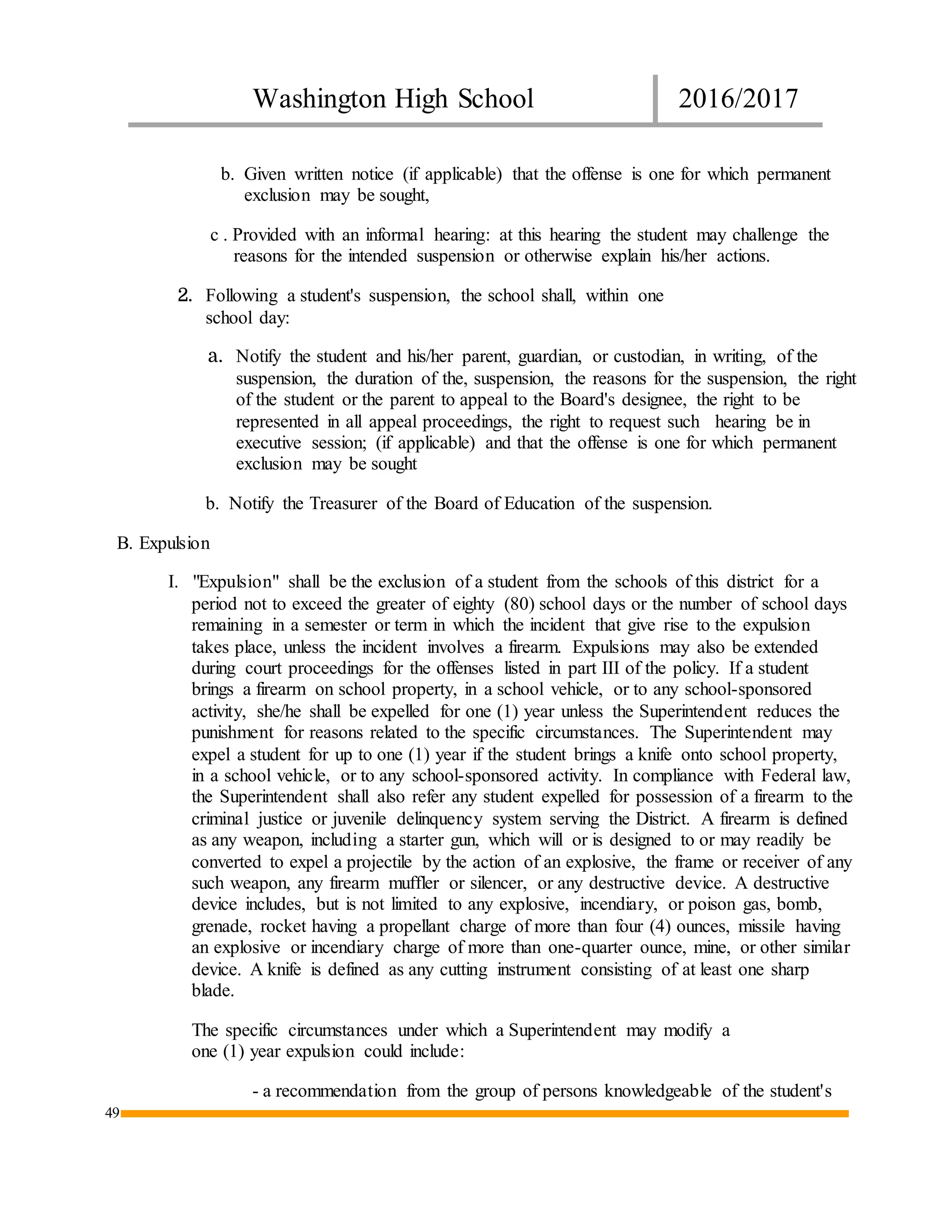 Washington High School 2016/2017
49
b. Given written notice (if applicable) that the offense is one for which permanent
exclusion may be sought,
c . Provided with an informal hearing: at this hearing the student may challenge the
reasons for the intended suspension or otherwise explain his/her actions.
2. Following a student's suspension, the school shall, within one
school day:
a. Notify the student and his/her parent, guardian, or custodian, in writing, of the
suspension, the duration of the, suspension, the reasons for the suspension, the right
of the student or the parent to appeal to the Board's designee, the right to be
represented in all appeal proceedings, the right to request such hearing be in
executive session; (if applicable) and that the offense is one for which permanent
exclusion may be sought
b. Notify the Treasurer of the Board of Education of the suspension.
B. Expulsion
I. "Expulsion" shall be the exclusion of a student from the schools of this district for a
period not to exceed the greater of eighty (80) school days or the number of school days
remaining in a semester or term in which the incident that give rise to the expulsion
takes place, unless the incident involves a firearm. Expulsions may also be extended
during court proceedings for the offenses listed in part III of the policy. If a student
brings a firearm on school property, in a school vehicle, or to any school-sponsored
activity, she/he shall be expelled for one (1) year unless the Superintendent reduces the
punishment for reasons related to the specific circumstances. The Superintendent may
expel a student for up to one (1) year if the student brings a knife onto school property,
in a school vehicle, or to any school-sponsored activity. In compliance with Federal law,
the Superintendent shall also refer any student expelled for possession of a firearm to the
criminal justice or juvenile delinquency system serving the District. A firearm is defined
as any weapon, including a starter gun, which will or is designed to or may readily be
converted to expel a projectile by the action of an explosive, the frame or receiver of any
such weapon, any firearm muffler or silencer, or any destructive device. A destructive
device includes, but is not limited to any explosive, incendiary, or poison gas, bomb,
grenade, rocket having a propellant charge of more than four (4) ounces, missile having
an explosive or incendiary charge of more than one-quarter ounce, mine, or other similar
device. A knife is defined as any cutting instrument consisting of at least one sharp
blade.
The specific circumstances under which a Superintendent may modify a
one (1) year expulsion could include:
- a recommendation from the group of persons knowledgeable of the student's
 