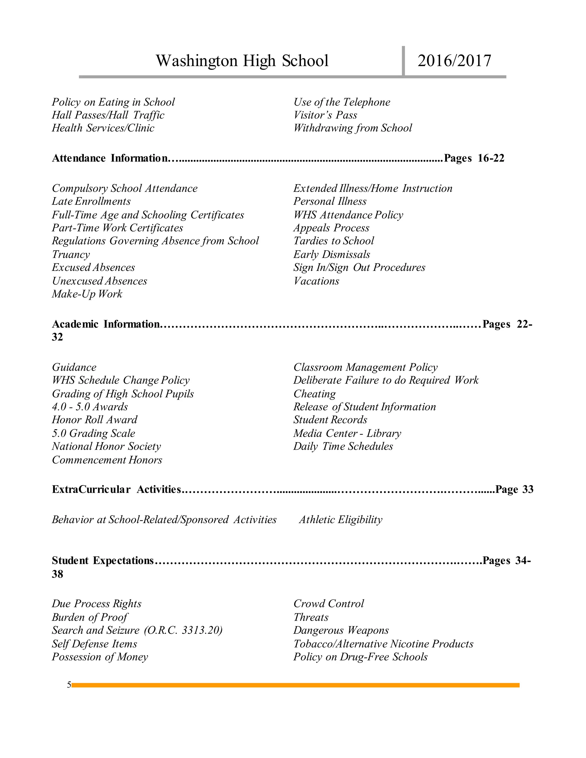 Washington High School 2016/2017
5
Policy on Eating in School
Hall Passes/Hall Traffic
Health Services/Clinic
Use of the Telephone
Visitor’s Pass
Withdrawing from School
Attendance Information…............................................................................................Pages 16-22
Compulsory School Attendance
Late Enrollments
Full-Time Age and Schooling Certificates
Part-Time Work Certificates
Regulations Governing Absence from School
Truancy
Excused Absences
Unexcused Absences
Make-Up Work
Extended Illness/Home Instruction
Personal Illness
WHS Attendance Policy
Appeals Process
Tardies to School
Early Dismissals
Sign In/Sign Out Procedures
Vacations
Academic Information…………………………………………………..………………..……Pages 22-
32
Guidance
WHS Schedule Change Policy
Grading of High School Pupils
4.0 - 5.0 Awards
Honor Roll Award
5.0 Grading Scale
National Honor Society
Commencement Honors
Classroom Management Policy
Deliberate Failure to do Required Work
Cheating
Release of Student Information
Student Records
Media Center - Library
Daily Time Schedules
ExtraCurricular Activities.…………………….....................……………………….………......Page 33
Behavior at School-Related/Sponsored Activities Athletic Eligibility
Student Expectations…………………………………………………………………….…….Pages 34-
38
Due Process Rights
Burden of Proof
Search and Seizure (O.R.C. 3313.20)
Self Defense Items
Possession of Money
Crowd Control
Threats
Dangerous Weapons
Tobacco/Alternative Nicotine Products
Policy on Drug-Free Schools
 
