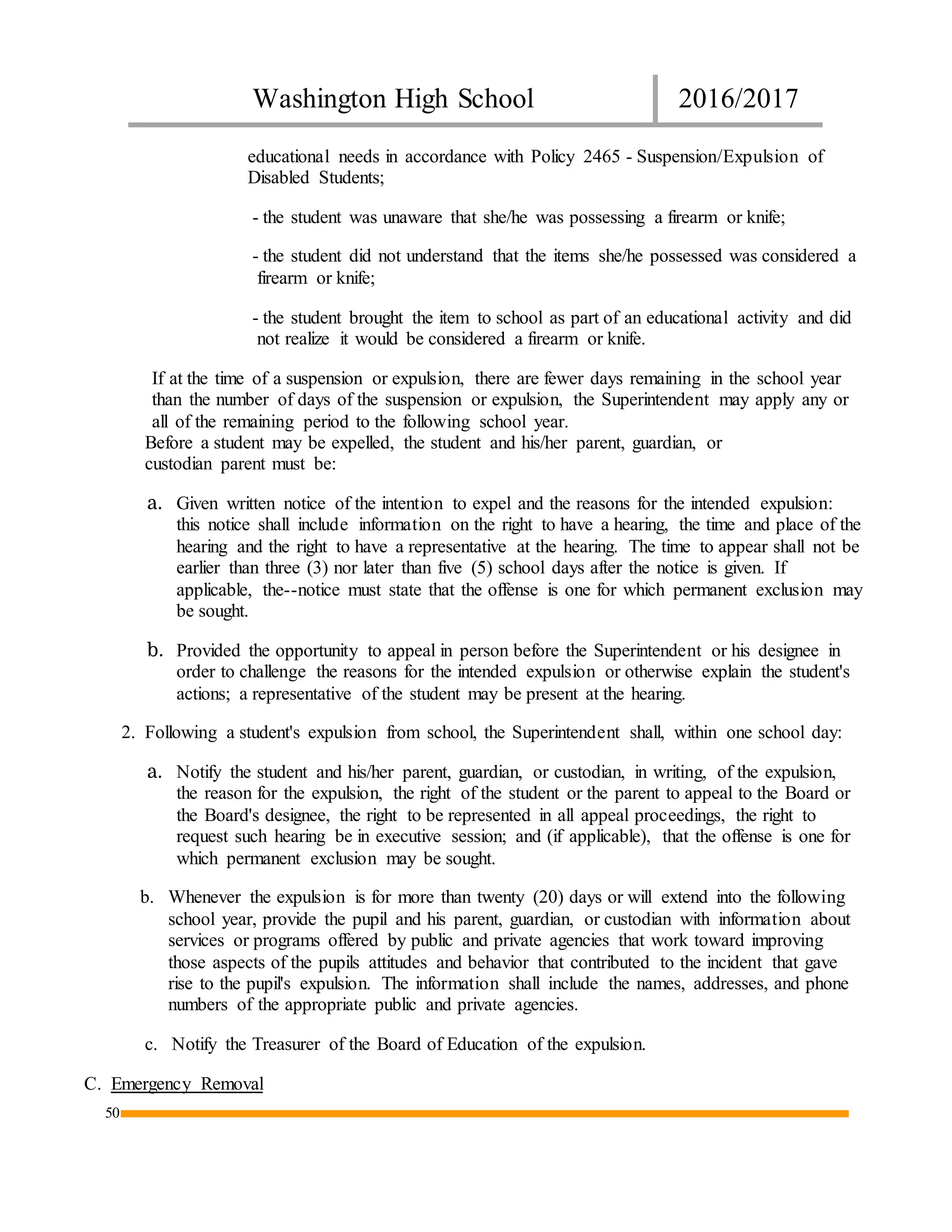 Washington High School 2016/2017
50
educational needs in accordance with Policy 2465 - Suspension/Expulsion of
Disabled Students;
- the student was unaware that she/he was possessing a firearm or knife;
- the student did not understand that the items she/he possessed was considered a
firearm or knife;
- the student brought the item to school as part of an educational activity and did
not realize it would be considered a firearm or knife.
If at the time of a suspension or expulsion, there are fewer days remaining in the school year
than the number of days of the suspension or expulsion, the Superintendent may apply any or
all of the remaining period to the following school year.
Before a student may be expelled, the student and his/her parent, guardian, or
custodian parent must be:
a. Given written notice of the intention to expel and the reasons for the intended expulsion:
this notice shall include information on the right to have a hearing, the time and place of the
hearing and the right to have a representative at the hearing. The time to appear shall not be
earlier than three (3) nor later than five (5) school days after the notice is given. If
applicable, the--notice must state that the offense is one for which permanent exclusion may
be sought.
b. Provided the opportunity to appeal in person before the Superintendent or his designee in
order to challenge the reasons for the intended expulsion or otherwise explain the student's
actions; a representative of the student may be present at the hearing.
2. Following a student's expulsion from school, the Superintendent shall, within one school day:
a. Notify the student and his/her parent, guardian, or custodian, in writing, of the expulsion,
the reason for the expulsion, the right of the student or the parent to appeal to the Board or
the Board's designee, the right to be represented in all appeal proceedings, the right to
request such hearing be in executive session; and (if applicable), that the offense is one for
which permanent exclusion may be sought.
b. Whenever the expulsion is for more than twenty (20) days or will extend into the following
school year, provide the pupil and his parent, guardian, or custodian with information about
services or programs offered by public and private agencies that work toward improving
those aspects of the pupils attitudes and behavior that contributed to the incident that gave
rise to the pupil's expulsion. The information shall include the names, addresses, and phone
numbers of the appropriate public and private agencies.
c. Notify the Treasurer of the Board of Education of the expulsion.
C. Emergency Removal
 
