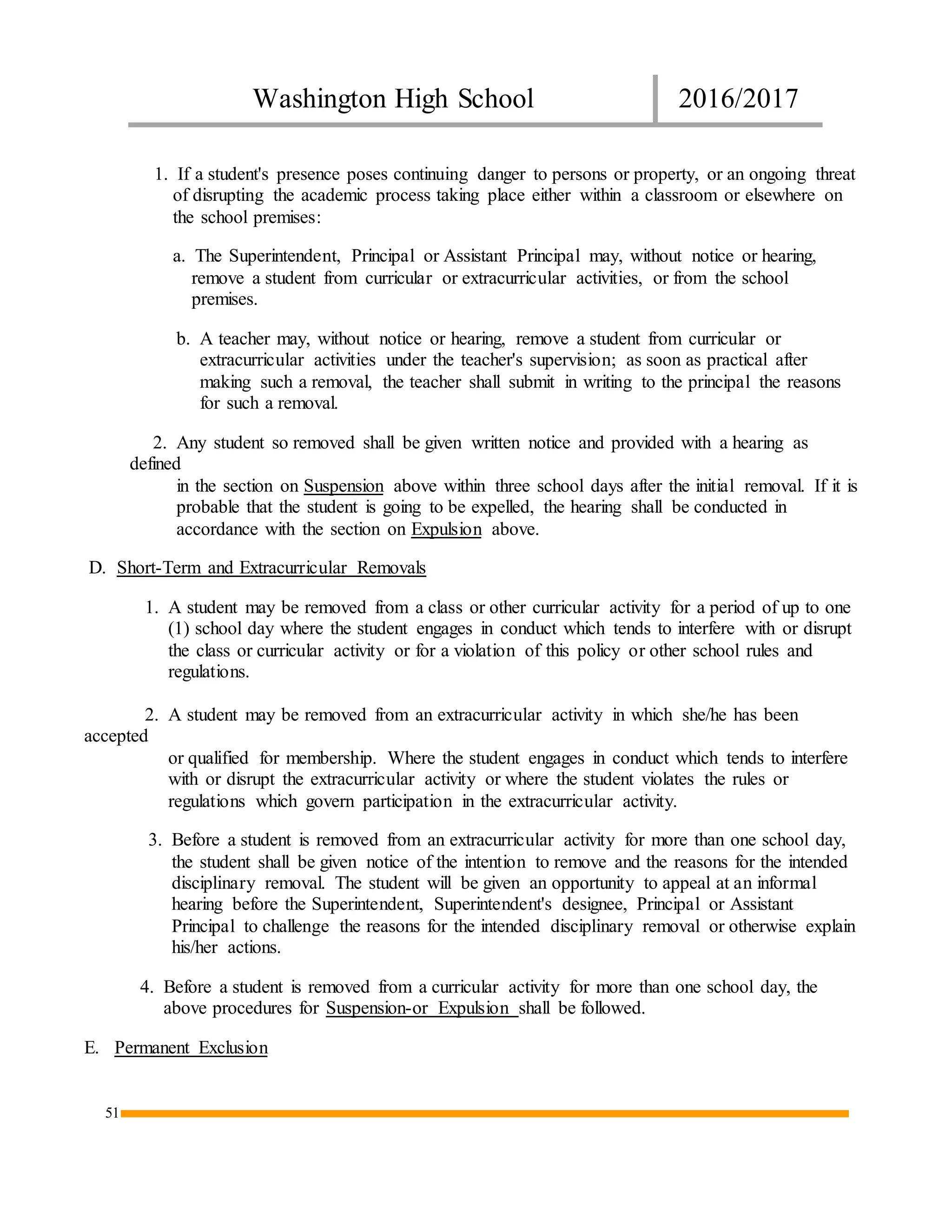 Washington High School 2016/2017
51
1. If a student's presence poses continuing danger to persons or property, or an ongoing threat
of disrupting the academic process taking place either within a classroom or elsewhere on
the school premises:
a. The Superintendent, Principal or Assistant Principal may, without notice or hearing,
remove a student from curricular or extracurricular activities, or from the school
premises.
b. A teacher may, without notice or hearing, remove a student from curricular or
extracurricular activities under the teacher's supervision; as soon as practical after
making such a removal, the teacher shall submit in writing to the principal the reasons
for such a removal.
2. Any student so removed shall be given written notice and provided with a hearing as
defined
in the section on Suspension above within three school days after the initial removal. If it is
probable that the student is going to be expelled, the hearing shall be conducted in
accordance with the section on Expulsion above.
D. Short-Term and Extracurricular Removals
1. A student may be removed from a class or other curricular activity for a period of up to one
(1) school day where the student engages in conduct which tends to interfere with or disrupt
the class or curricular activity or for a violation of this policy or other school rules and
regulations.
2. A student may be removed from an extracurricular activity in which she/he has been
accepted
or qualified for membership. Where the student engages in conduct which tends to interfere
with or disrupt the extracurricular activity or where the student violates the rules or
regulations which govern participation in the extracurricular activity.
3. Before a student is removed from an extracurricular activity for more than one school day,
the student shall be given notice of the intention to remove and the reasons for the intended
disciplinary removal. The student will be given an opportunity to appeal at an informal
hearing before the Superintendent, Superintendent's designee, Principal or Assistant
Principal to challenge the reasons for the intended disciplinary removal or otherwise explain
his/her actions.
4. Before a student is removed from a curricular activity for more than one school day, the
above procedures for Suspension-or Expulsion shall be followed.
E. Permanent Exclusion
 