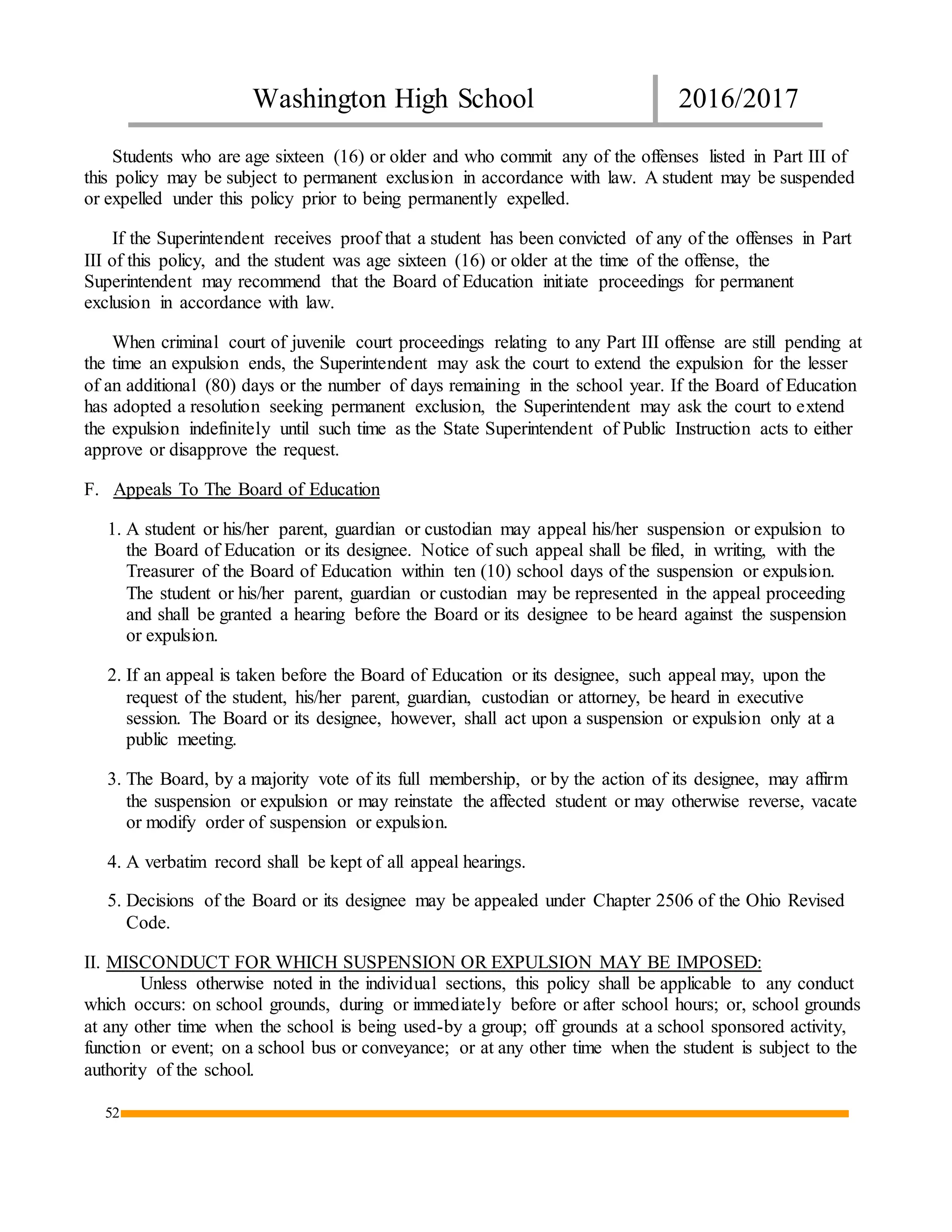 Washington High School 2016/2017
52
Students who are age sixteen (16) or older and who commit any of the offenses listed in Part III of
this policy may be subject to permanent exclusion in accordance with law. A student may be suspended
or expelled under this policy prior to being permanently expelled.
If the Superintendent receives proof that a student has been convicted of any of the offenses in Part
III of this policy, and the student was age sixteen (16) or older at the time of the offense, the
Superintendent may recommend that the Board of Education initiate proceedings for permanent
exclusion in accordance with law.
When criminal court of juvenile court proceedings relating to any Part III offense are still pending at
the time an expulsion ends, the Superintendent may ask the court to extend the expulsion for the lesser
of an additional (80) days or the number of days remaining in the school year. If the Board of Education
has adopted a resolution seeking permanent exclusion, the Superintendent may ask the court to extend
the expulsion indefinitely until such time as the State Superintendent of Public Instruction acts to either
approve or disapprove the request.
F. Appeals To The Board of Education
1. A student or his/her parent, guardian or custodian may appeal his/her suspension or expulsion to
the Board of Education or its designee. Notice of such appeal shall be filed, in writing, with the
Treasurer of the Board of Education within ten (10) school days of the suspension or expulsion.
The student or his/her parent, guardian or custodian may be represented in the appeal proceeding
and shall be granted a hearing before the Board or its designee to be heard against the suspension
or expulsion.
2. If an appeal is taken before the Board of Education or its designee, such appeal may, upon the
request of the student, his/her parent, guardian, custodian or attorney, be heard in executive
session. The Board or its designee, however, shall act upon a suspension or expulsion only at a
public meeting.
3. The Board, by a majority vote of its full membership, or by the action of its designee, may affirm
the suspension or expulsion or may reinstate the affected student or may otherwise reverse, vacate
or modify order of suspension or expulsion.
4. A verbatim record shall be kept of all appeal hearings.
5. Decisions of the Board or its designee may be appealed under Chapter 2506 of the Ohio Revised
Code.
II. MISCONDUCT FOR WHICH SUSPENSION OR EXPULSION MAY BE IMPOSED:
Unless otherwise noted in the individual sections, this policy shall be applicable to any conduct
which occurs: on school grounds, during or immediately before or after school hours; or, school grounds
at any other time when the school is being used-by a group; off grounds at a school sponsored activity,
function or event; on a school bus or conveyance; or at any other time when the student is subject to the
authority of the school.
 