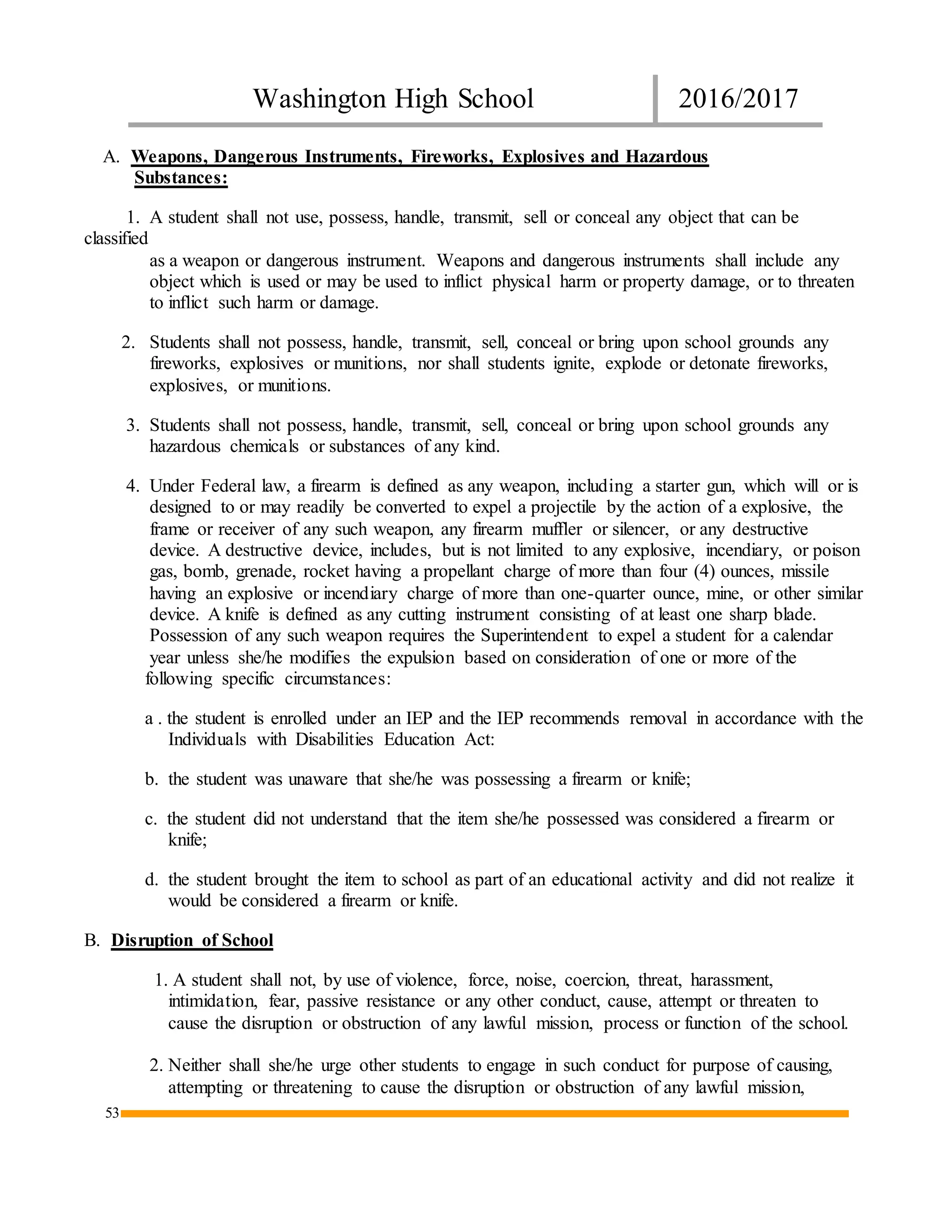 Washington High School 2016/2017
53
A. Weapons, Dangerous Instruments, Fireworks, Explosives and Hazardous
Substances:
1. A student shall not use, possess, handle, transmit, sell or conceal any object that can be
classified
as a weapon or dangerous instrument. Weapons and dangerous instruments shall include any
object which is used or may be used to inflict physical harm or property damage, or to threaten
to inflict such harm or damage.
2. Students shall not possess, handle, transmit, sell, conceal or bring upon school grounds any
fireworks, explosives or munitions, nor shall students ignite, explode or detonate fireworks,
explosives, or munitions.
3. Students shall not possess, handle, transmit, sell, conceal or bring upon school grounds any
hazardous chemicals or substances of any kind.
4. Under Federal law, a firearm is defined as any weapon, including a starter gun, which will or is
designed to or may readily be converted to expel a projectile by the action of a explosive, the
frame or receiver of any such weapon, any firearm muffler or silencer, or any destructive
device. A destructive device, includes, but is not limited to any explosive, incendiary, or poison
gas, bomb, grenade, rocket having a propellant charge of more than four (4) ounces, missile
having an explosive or incendiary charge of more than one-quarter ounce, mine, or other similar
device. A knife is defined as any cutting instrument consisting of at least one sharp blade.
Possession of any such weapon requires the Superintendent to expel a student for a calendar
year unless she/he modifies the expulsion based on consideration of one or more of the
following specific circumstances:
a . the student is enrolled under an IEP and the IEP recommends removal in accordance with the
Individuals with Disabilities Education Act:
b. the student was unaware that she/he was possessing a firearm or knife;
c. the student did not understand that the item she/he possessed was considered a firearm or
knife;
d. the student brought the item to school as part of an educational activity and did not realize it
would be considered a firearm or knife.
B. Disruption of School
1. A student shall not, by use of violence, force, noise, coercion, threat, harassment,
intimidation, fear, passive resistance or any other conduct, cause, attempt or threaten to
cause the disruption or obstruction of any lawful mission, process or function of the school.
2. Neither shall she/he urge other students to engage in such conduct for purpose of causing,
attempting or threatening to cause the disruption or obstruction of any lawful mission,
 