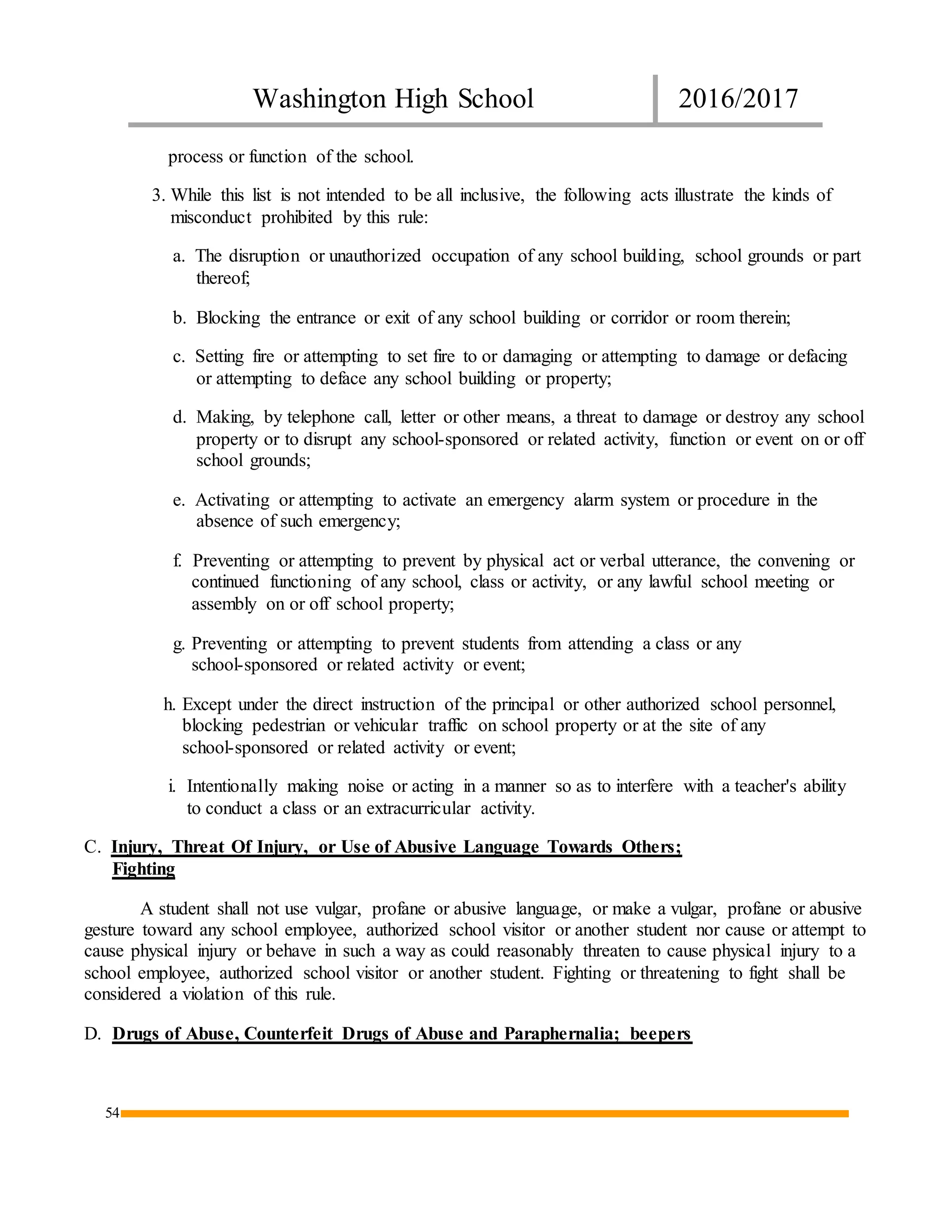 Washington High School 2016/2017
54
process or function of the school.
3. While this list is not intended to be all inclusive, the following acts illustrate the kinds of
misconduct prohibited by this rule:
a. The disruption or unauthorized occupation of any school building, school grounds or part
thereof;
b. Blocking the entrance or exit of any school building or corridor or room therein;
c. Setting fire or attempting to set fire to or damaging or attempting to damage or defacing
or attempting to deface any school building or property;
d. Making, by telephone call, letter or other means, a threat to damage or destroy any school
property or to disrupt any school-sponsored or related activity, function or event on or off
school grounds;
e. Activating or attempting to activate an emergency alarm system or procedure in the
absence of such emergency;
f. Preventing or attempting to prevent by physical act or verbal utterance, the convening or
continued functioning of any school, class or activity, or any lawful school meeting or
assembly on or off school property;
g. Preventing or attempting to prevent students from attending a class or any
school-sponsored or related activity or event;
h. Except under the direct instruction of the principal or other authorized school personnel,
blocking pedestrian or vehicular traffic on school property or at the site of any
school-sponsored or related activity or event;
i. Intentionally making noise or acting in a manner so as to interfere with a teacher's ability
to conduct a class or an extracurricular activity.
C. Injury, Threat Of Injury, or Use of Abusive Language Towards Others;
Fighting
A student shall not use vulgar, profane or abusive language, or make a vulgar, profane or abusive
gesture toward any school employee, authorized school visitor or another student nor cause or attempt to
cause physical injury or behave in such a way as could reasonably threaten to cause physical injury to a
school employee, authorized school visitor or another student. Fighting or threatening to fight shall be
considered a violation of this rule.
D. Drugs of Abuse, Counterfeit Drugs of Abuse and Paraphernalia; beepers
 