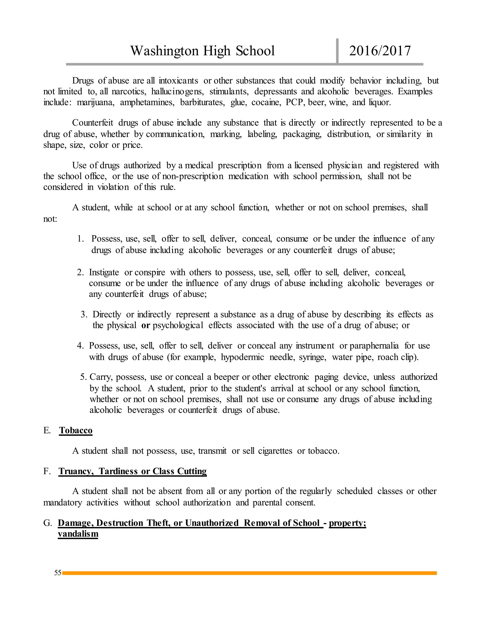 Washington High School 2016/2017
55
Drugs of abuse are all intoxicants or other substances that could modify behavior including, but
not limited to, all narcotics, hallucinogens, stimulants, depressants and alcoholic beverages. Examples
include: marijuana, amphetamines, barbiturates, glue, cocaine, PCP, beer, wine, and liquor.
Counterfeit drugs of abuse include any substance that is directly or indirectly represented to be a
drug of abuse, whether by communication, marking, labeling, packaging, distribution, or similarity in
shape, size, color or price.
Use of drugs authorized by a medical prescription from a licensed physician and registered with
the school office, or the use of non-prescription medication with school permission, shall not be
considered in violation of this rule.
A student, while at school or at any school function, whether or not on school premises, shall
not:
1. Possess, use, sell, offer to sell, deliver, conceal, consume or be under the influence of any
drugs of abuse including alcoholic beverages or any counterfeit drugs of abuse;
2. Instigate or conspire with others to possess, use, sell, offer to sell, deliver, conceal,
consume or be under the influence of any drugs of abuse including alcoholic beverages or
any counterfeit drugs of abuse;
3. Directly or indirectly represent a substance as a drug of abuse by describing its effects as
the physical or psychological effects associated with the use of a drug of abuse; or
4. Possess, use, sell, offer to sell, deliver or conceal any instrument or paraphernalia for use
with drugs of abuse (for example, hypodermic needle, syringe, water pipe, roach clip).
5. Carry, possess, use or conceal a beeper or other electronic paging device, unless authorized
by the school. A student, prior to the student's arrival at school or any school function,
whether or not on school premises, shall not use or consume any drugs of abuse including
alcoholic beverages or counterfeit drugs of abuse.
E. Tobacco
A student shall not possess, use, transmit or sell cigarettes or tobacco.
F. Truancy, Tardiness or Class Cutting
A student shall not be absent from all or any portion of the regularly scheduled classes or other
mandatory activities without school authorization and parental consent.
G. Damage, Destruction Theft, or Unauthorized Removal of School - property;
vandalism
 