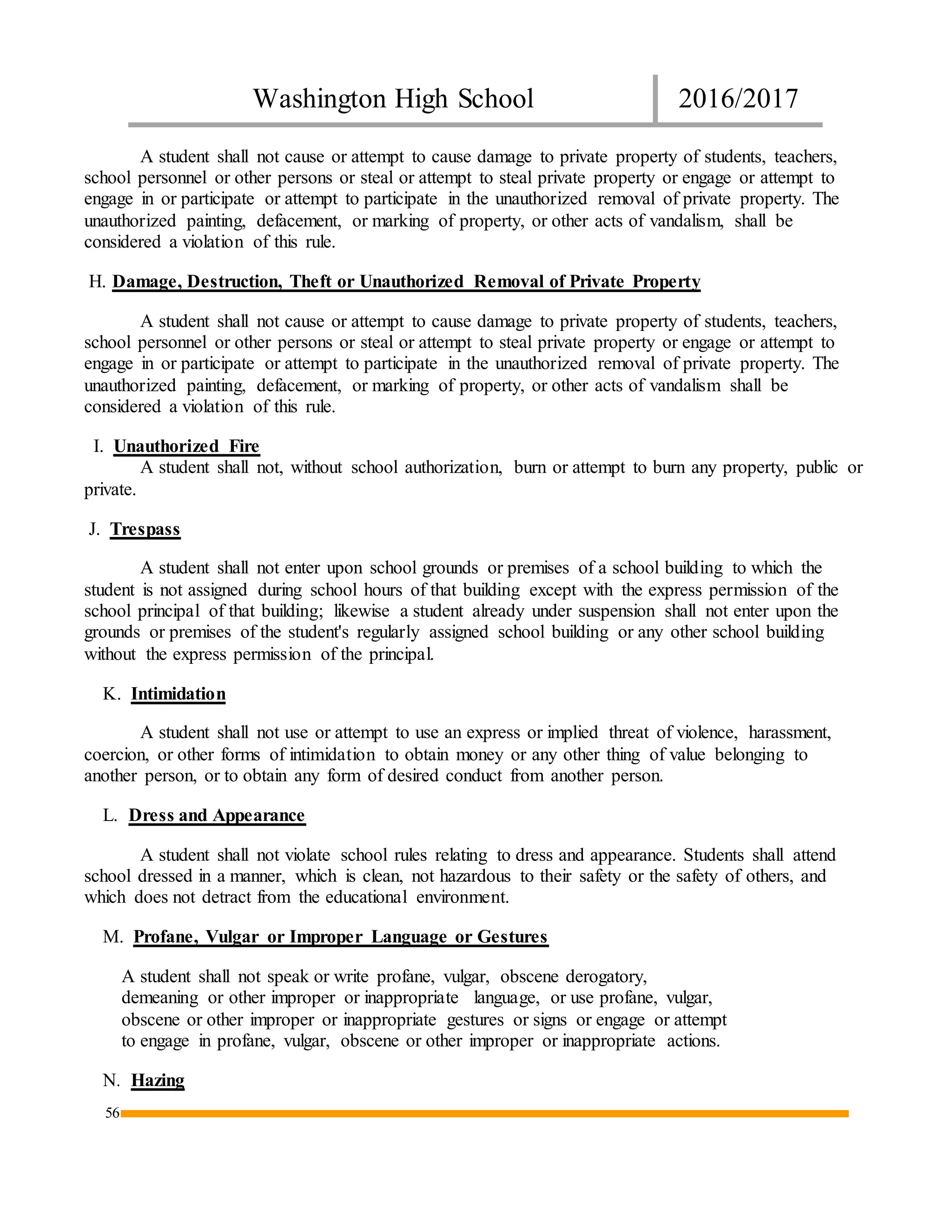 Washington High School 2016/2017
56
A student shall not cause or attempt to cause damage to private property of students, teachers,
school personnel or other persons or steal or attempt to steal private property or engage or attempt to
engage in or participate or attempt to participate in the unauthorized removal of private property. The
unauthorized painting, defacement, or marking of property, or other acts of vandalism, shall be
considered a violation of this rule.
H. Damage, Destruction, Theft or Unauthorized Removal of Private Property
A student shall not cause or attempt to cause damage to private property of students, teachers,
school personnel or other persons or steal or attempt to steal private property or engage or attempt to
engage in or participate or attempt to participate in the unauthorized removal of private property. The
unauthorized painting, defacement, or marking of property, or other acts of vandalism shall be
considered a violation of this rule.
I. Unauthorized Fire
A student shall not, without school authorization, burn or attempt to burn any property, public or
private.
J. Trespass
A student shall not enter upon school grounds or premises of a school building to which the
student is not assigned during school hours of that building except with the express permission of the
school principal of that building; likewise a student already under suspension shall not enter upon the
grounds or premises of the student's regularly assigned school building or any other school building
without the express permission of the principal.
K. Intimidation
A student shall not use or attempt to use an express or implied threat of violence, harassment,
coercion, or other forms of intimidation to obtain money or any other thing of value belonging to
another person, or to obtain any form of desired conduct from another person.
L. Dress and Appearance
A student shall not violate school rules relating to dress and appearance. Students shall attend
school dressed in a manner, which is clean, not hazardous to their safety or the safety of others, and
which does not detract from the educational environment.
M. Profane, Vulgar or Improper Language or Gestures
A student shall not speak or write profane, vulgar, obscene derogatory,
demeaning or other improper or inappropriate language, or use profane, vulgar,
obscene or other improper or inappropriate gestures or signs or engage or attempt
to engage in profane, vulgar, obscene or other improper or inappropriate actions.
N. Hazing
 
