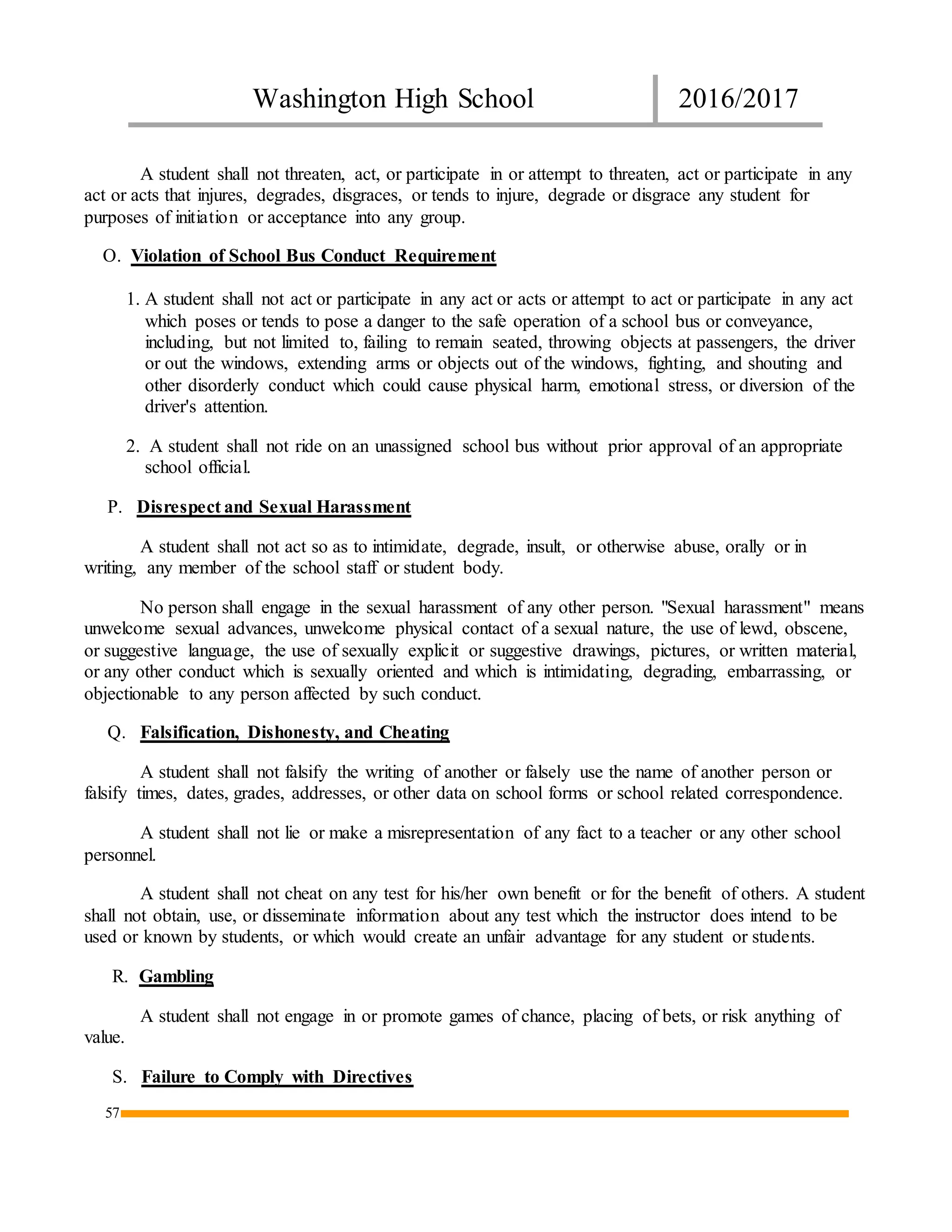Washington High School 2016/2017
57
A student shall not threaten, act, or participate in or attempt to threaten, act or participate in any
act or acts that injures, degrades, disgraces, or tends to injure, degrade or disgrace any student for
purposes of initiation or acceptance into any group.
O. Violation of School Bus Conduct Requirement
1. A student shall not act or participate in any act or acts or attempt to act or participate in any act
which poses or tends to pose a danger to the safe operation of a school bus or conveyance,
including, but not limited to, failing to remain seated, throwing objects at passengers, the driver
or out the windows, extending arms or objects out of the windows, fighting, and shouting and
other disorderly conduct which could cause physical harm, emotional stress, or diversion of the
driver's attention.
2. A student shall not ride on an unassigned school bus without prior approval of an appropriate
school official.
P. Disrespect and Sexual Harassment
A student shall not act so as to intimidate, degrade, insult, or otherwise abuse, orally or in
writing, any member of the school staff or student body.
No person shall engage in the sexual harassment of any other person. "Sexual harassment" means
unwelcome sexual advances, unwelcome physical contact of a sexual nature, the use of lewd, obscene,
or suggestive language, the use of sexually explicit or suggestive drawings, pictures, or written material,
or any other conduct which is sexually oriented and which is intimidating, degrading, embarrassing, or
objectionable to any person affected by such conduct.
Q. Falsification, Dishonesty, and Cheating
A student shall not falsify the writing of another or falsely use the name of another person or
falsify times, dates, grades, addresses, or other data on school forms or school related correspondence.
A student shall not lie or make a misrepresentation of any fact to a teacher or any other school
personnel.
A student shall not cheat on any test for his/her own benefit or for the benefit of others. A student
shall not obtain, use, or disseminate information about any test which the instructor does intend to be
used or known by students, or which would create an unfair advantage for any student or students.
R. Gambling
A student shall not engage in or promote games of chance, placing of bets, or risk anything of
value.
S. Failure to Comply with Directives
 