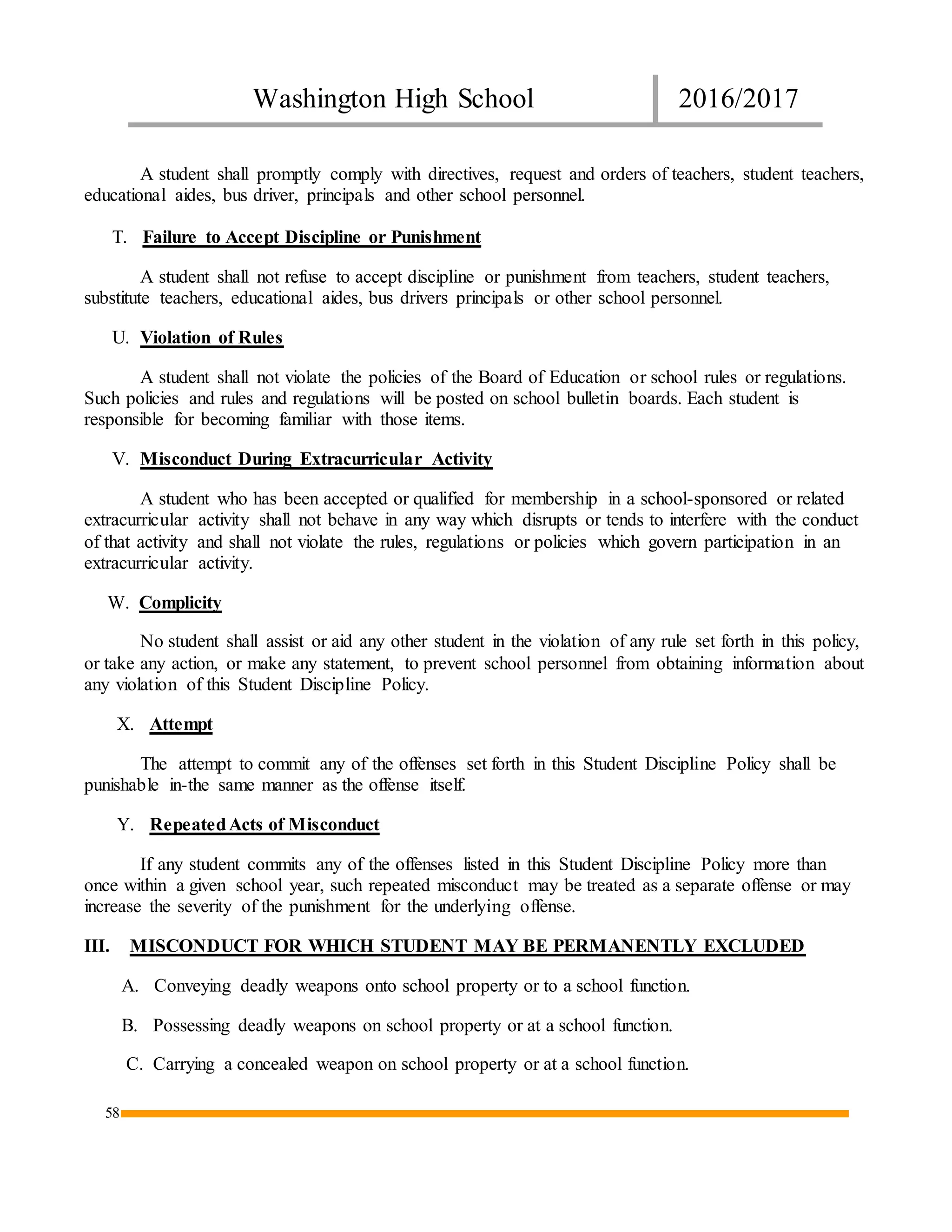 Washington High School 2016/2017
58
A student shall promptly comply with directives, request and orders of teachers, student teachers,
educational aides, bus driver, principals and other school personnel.
T. Failure to Accept Discipline or Punishment
A student shall not refuse to accept discipline or punishment from teachers, student teachers,
substitute teachers, educational aides, bus drivers principals or other school personnel.
U. Violation of Rules
A student shall not violate the policies of the Board of Education or school rules or regulations.
Such policies and rules and regulations will be posted on school bulletin boards. Each student is
responsible for becoming familiar with those items.
V. Misconduct During Extracurricular Activity
A student who has been accepted or qualified for membership in a school-sponsored or related
extracurricular activity shall not behave in any way which disrupts or tends to interfere with the conduct
of that activity and shall not violate the rules, regulations or policies which govern participation in an
extracurricular activity.
W. Complicity
No student shall assist or aid any other student in the violation of any rule set forth in this policy,
or take any action, or make any statement, to prevent school personnel from obtaining information about
any violation of this Student Discipline Policy.
X. Attempt
The attempt to commit any of the offenses set forth in this Student Discipline Policy shall be
punishable in-the same manner as the offense itself.
Y. RepeatedActs of Misconduct
If any student commits any of the offenses listed in this Student Discipline Policy more than
once within a given school year, such repeated misconduct may be treated as a separate offense or may
increase the severity of the punishment for the underlying offense.
III. MISCONDUCT FOR WHICH STUDENT MAY BE PERMANENTLY EXCLUDED
A. Conveying deadly weapons onto school property or to a school function.
B. Possessing deadly weapons on school property or at a school function.
C. Carrying a concealed weapon on school property or at a school function.
 