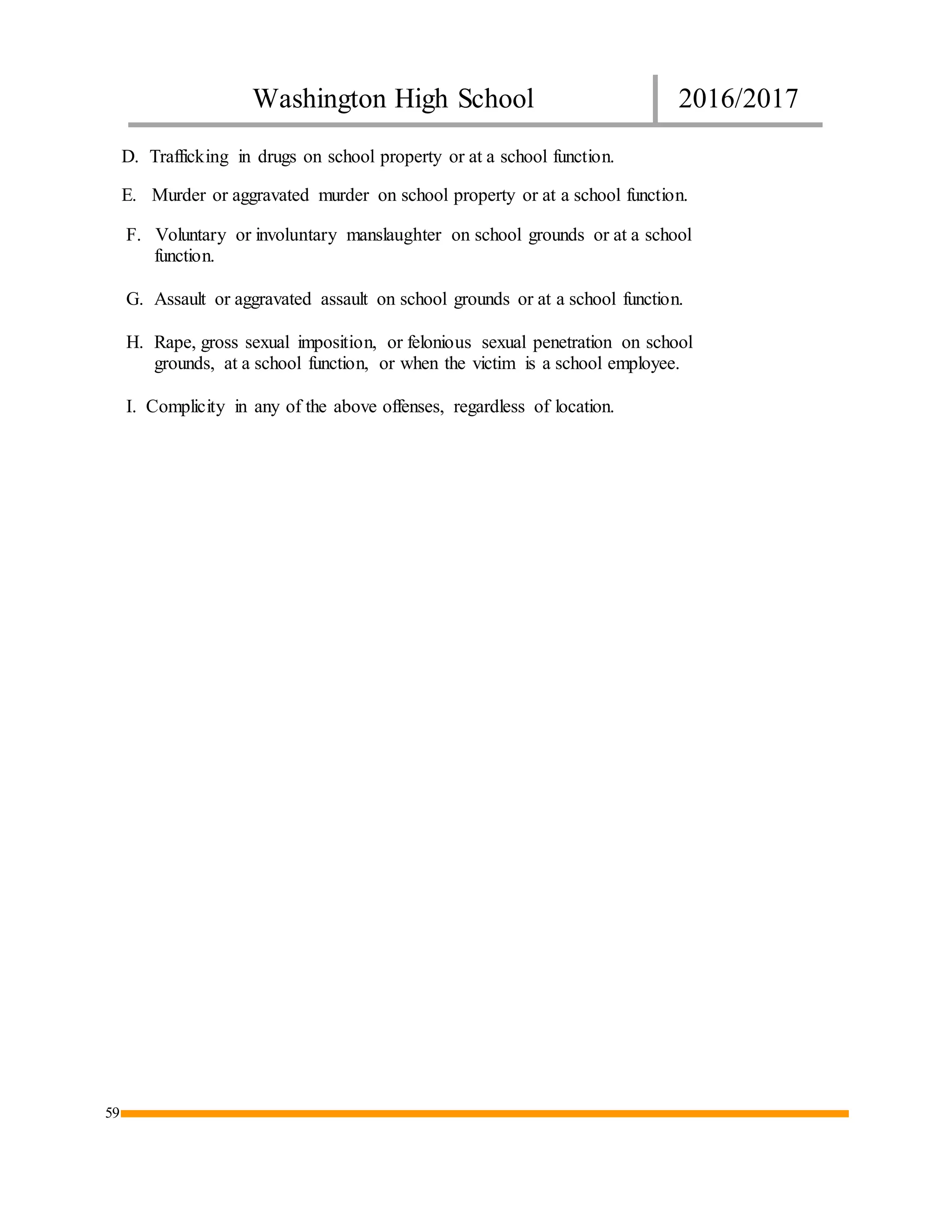 Washington High School 2016/2017
59
D. Trafficking in drugs on school property or at a school function.
E. Murder or aggravated murder on school property or at a school function.
F. Voluntary or involuntary manslaughter on school grounds or at a school
function.
G. Assault or aggravated assault on school grounds or at a school function.
H. Rape, gross sexual imposition, or felonious sexual penetration on school
grounds, at a school function, or when the victim is a school employee.
I. Complicity in any of the above offenses, regardless of location.
 
