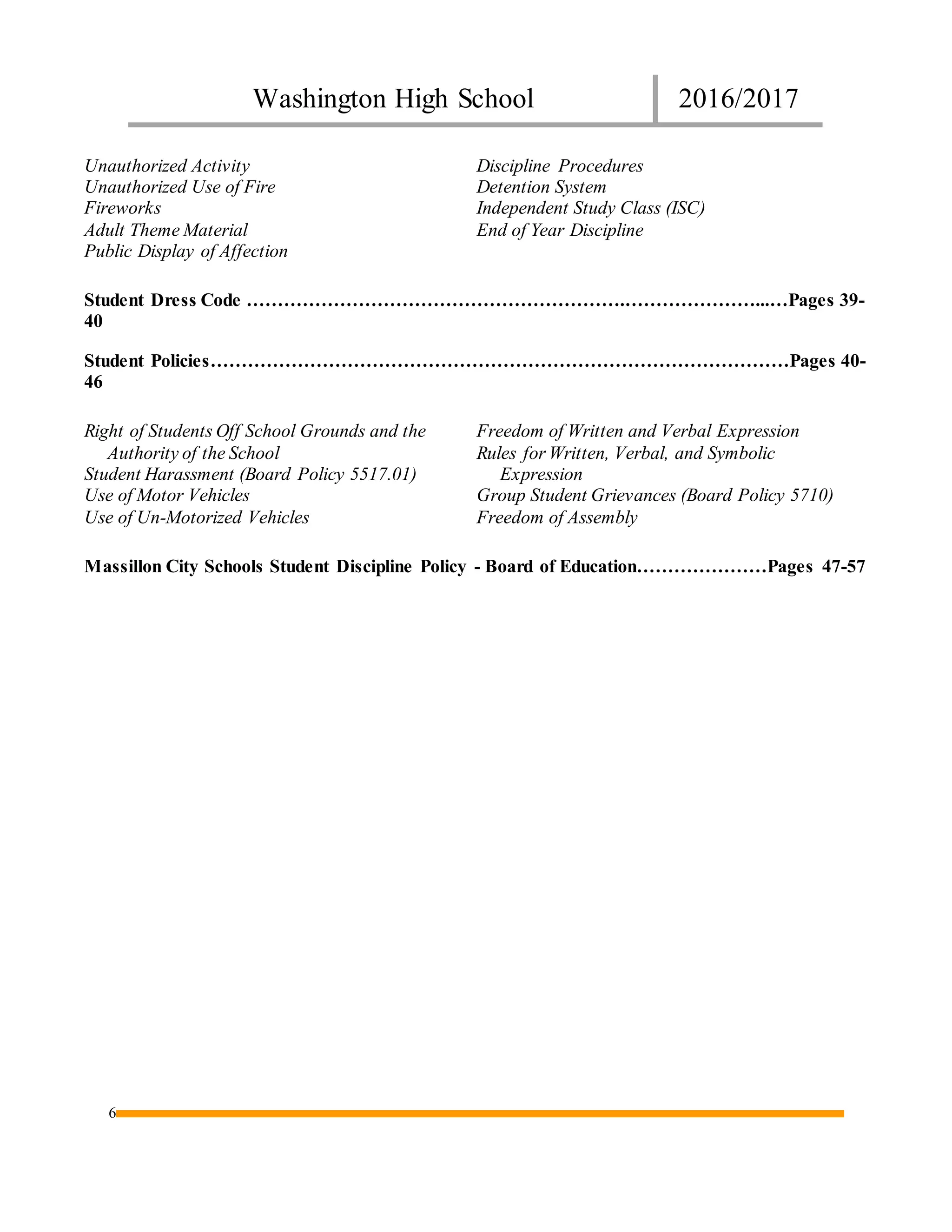 Washington High School 2016/2017
6
Unauthorized Activity
Unauthorized Use of Fire
Fireworks
Adult Theme Material
Public Display of Affection
Discipline Procedures
Detention System
Independent Study Class (ISC)
End of Year Discipline
Student Dress Code …………………………………………………….…………………...…Pages 39-
40
Student Policies…………………………………………………………………………………Pages 40-
46
Right of Students Off School Grounds and the
Authority of the School
Student Harassment (Board Policy 5517.01)
Use of Motor Vehicles
Use of Un-Motorized Vehicles
Freedom of Written and Verbal Expression
Rules for Written, Verbal, and Symbolic
Expression
Group Student Grievances (Board Policy 5710)
Freedom of Assembly
Massillon City Schools Student Discipline Policy - Board of Education…………………Pages 47-57
 