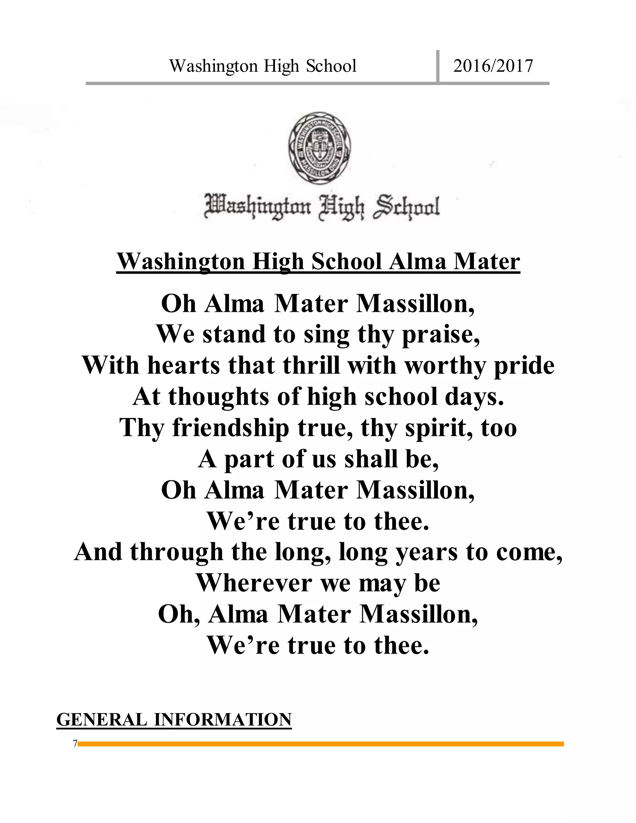 Washington High School 2016/2017
7
Washington High School Alma Mater
Oh Alma Mater Massillon,
We stand to sing thy praise,
With hearts that thrill with worthy pride
At thoughts of high school days.
Thy friendship true, thy spirit, too
A part of us shall be,
Oh Alma Mater Massillon,
We’re true to thee.
And through the long, long years to come,
Wherever we may be
Oh, Alma Mater Massillon,
We’re true to thee.
GENERAL INFORMATION
 