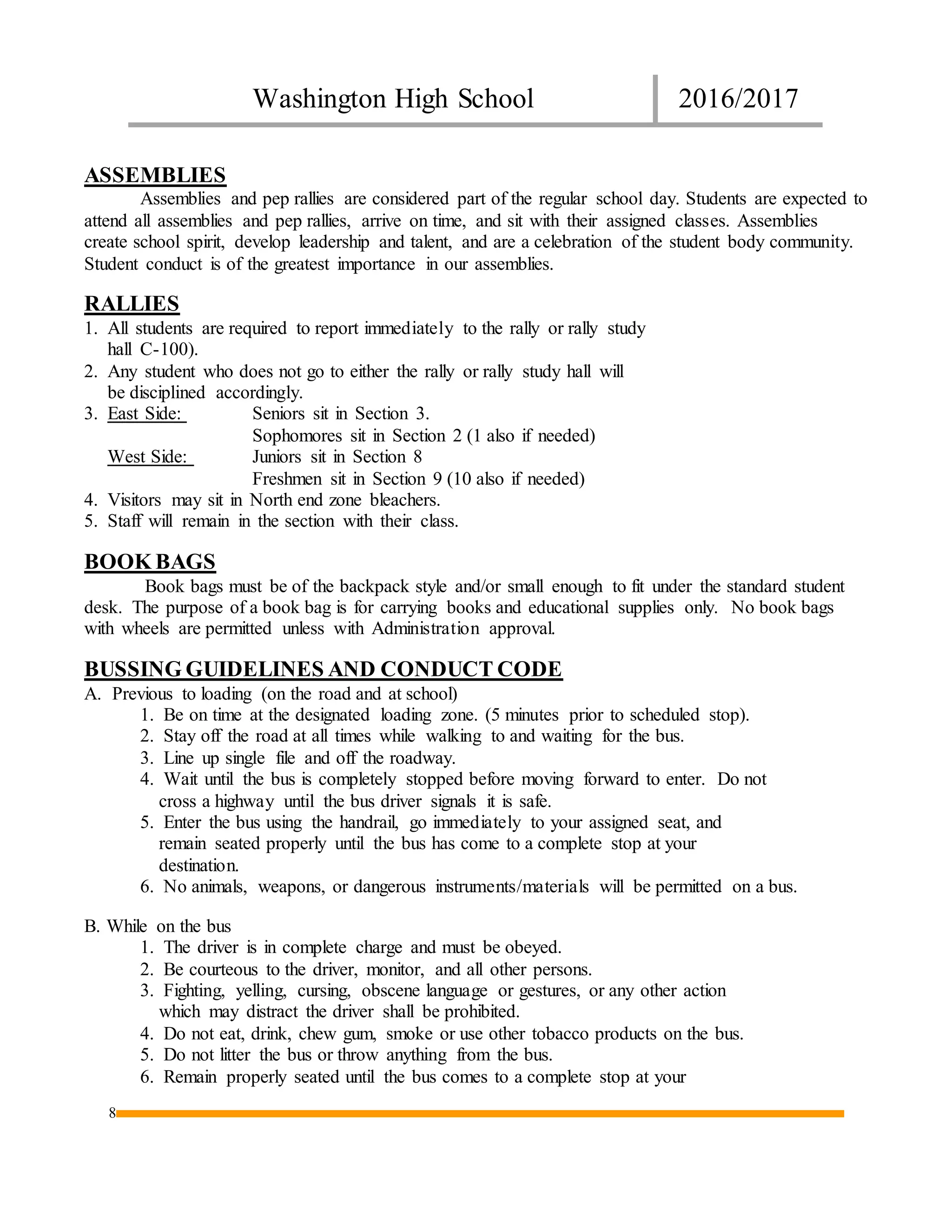 Washington High School 2016/2017
8
ASSEMBLIES
Assemblies and pep rallies are considered part of the regular school day. Students are expected to
attend all assemblies and pep rallies, arrive on time, and sit with their assigned classes. Assemblies
create school spirit, develop leadership and talent, and are a celebration of the student body community.
Student conduct is of the greatest importance in our assemblies.
RALLIES
1. All students are required to report immediately to the rally or rally study
hall C-100).
2. Any student who does not go to either the rally or rally study hall will
be disciplined accordingly.
3. East Side: Seniors sit in Section 3.
Sophomores sit in Section 2 (1 also if needed)
West Side: Juniors sit in Section 8
Freshmen sit in Section 9 (10 also if needed)
4. Visitors may sit in North end zone bleachers.
5. Staff will remain in the section with their class.
BOOK BAGS
Book bags must be of the backpack style and/or small enough to fit under the standard student
desk. The purpose of a book bag is for carrying books and educational supplies only. No book bags
with wheels are permitted unless with Administration approval.
BUSSING GUIDELINES AND CONDUCT CODE
A. Previous to loading (on the road and at school)
1. Be on time at the designated loading zone. (5 minutes prior to scheduled stop).
2. Stay off the road at all times while walking to and waiting for the bus.
3. Line up single file and off the roadway.
4. Wait until the bus is completely stopped before moving forward to enter. Do not
cross a highway until the bus driver signals it is safe.
5. Enter the bus using the handrail, go immediately to your assigned seat, and
remain seated properly until the bus has come to a complete stop at your
destination.
6. No animals, weapons, or dangerous instruments/materials will be permitted on a bus.
B. While on the bus
1. The driver is in complete charge and must be obeyed.
2. Be courteous to the driver, monitor, and all other persons.
3. Fighting, yelling, cursing, obscene language or gestures, or any other action
which may distract the driver shall be prohibited.
4. Do not eat, drink, chew gum, smoke or use other tobacco products on the bus.
5. Do not litter the bus or throw anything from the bus.
6. Remain properly seated until the bus comes to a complete stop at your
 