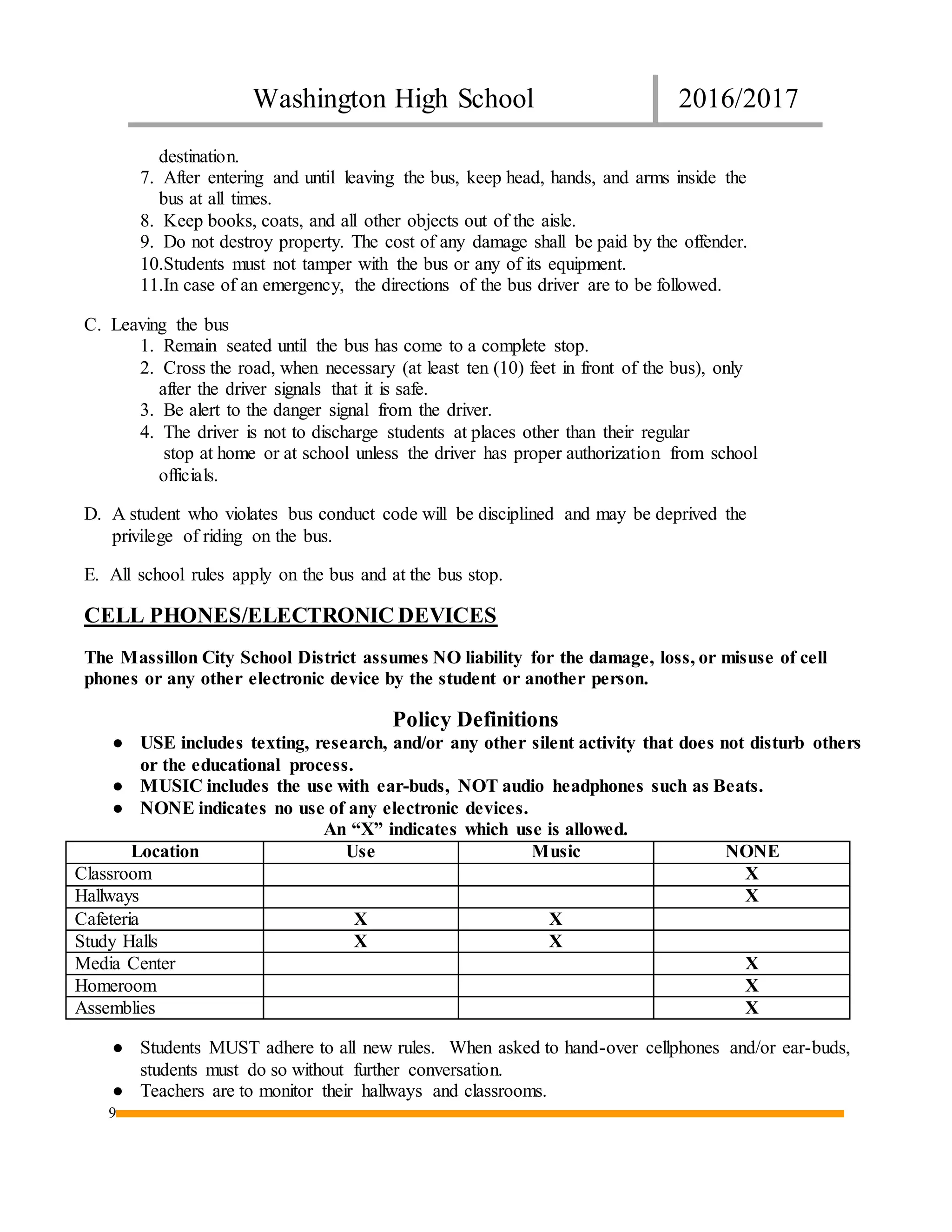 Washington High School 2016/2017
9
destination.
7. After entering and until leaving the bus, keep head, hands, and arms inside the
bus at all times.
8. Keep books, coats, and all other objects out of the aisle.
9. Do not destroy property. The cost of any damage shall be paid by the offender.
10.Students must not tamper with the bus or any of its equipment.
11.In case of an emergency, the directions of the bus driver are to be followed.
C. Leaving the bus
1. Remain seated until the bus has come to a complete stop.
2. Cross the road, when necessary (at least ten (10) feet in front of the bus), only
after the driver signals that it is safe.
3. Be alert to the danger signal from the driver.
4. The driver is not to discharge students at places other than their regular
stop at home or at school unless the driver has proper authorization from school
officials.
D. A student who violates bus conduct code will be disciplined and may be deprived the
privilege of riding on the bus.
E. All school rules apply on the bus and at the bus stop.
CELL PHONES/ELECTRONIC DEVICES
The Massillon City School District assumes NO liability for the damage, loss, or misuse of cell
phones or any other electronic device by the student or another person.
Policy Definitions
● USE includes texting, research, and/or any other silent activity that does not disturb others
or the educational process.
● MUSIC includes the use with ear-buds, NOT audio headphones such as Beats.
● NONE indicates no use of any electronic devices.
An “X” indicates which use is allowed.
Location Use Music NONE
Classroom X
Hallways X
Cafeteria X X
Study Halls X X
Media Center X
Homeroom X
Assemblies X
● Students MUST adhere to all new rules. When asked to hand-over cellphones and/or ear-buds,
students must do so without further conversation.
● Teachers are to monitor their hallways and classrooms.
 