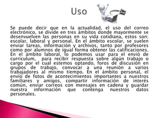 Se puede decir que en la actualidad, el uso del correo
electrónico, se divide en tres ámbitos donde mayormente se
desenvuelven las personas en su vida cotidiana, estos son;
escolar, laboral y personal. En el ámbito escolar, se suelen
enviar tareas, información y archivos, tanto por profesores
como por alumnos de igual forma obtener las calificaciones.
En el ámbito laboral, lo podemos usar para el envió de
curriculum, para recibir respuesta sobre algún trabajo o
cargo por el cual estemos optando, foros de discusión en
grupos de trabajo, convocar a una reunión a varios
trabajadores al mismo tiempo. En el ámbito personal, el
envío de fotos de acontecimientos importantes a nuestros
familiares y amigos, compartir información de interés
común, enviar correos con mensajes en cadena y guardar
nuestra información que contenga nuestros datos
personales.
 