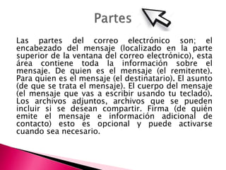 Las partes del correo electrónico son; el
encabezado del mensaje (localizado en la parte
superior de la ventana del correo electrónico), esta
área contiene toda la información sobre el
mensaje. De quien es el mensaje (el remitente).
Para quien es el mensaje (el destinatario). El asunto
(de que se trata el mensaje). El cuerpo del mensaje
(el mensaje que vas a escribir usando tu teclado).
Los archivos adjuntos, archivos que se pueden
incluir si se desean compartir. Firma (de quién
emite el mensaje e información adicional de
contacto) esto es opcional y puede activarse
cuando sea necesario.
 
