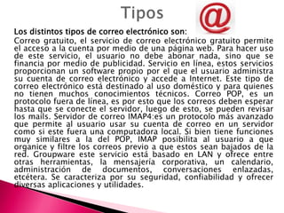 Los distintos tipos de correo electrónico son:
Correo gratuito, el servicio de correo electrónico gratuito permite
el acceso a la cuenta por medio de una página web. Para hacer uso
de este servicio, el usuario no debe abonar nada, sino que se
financia por medio de publicidad. Servicio en línea, estos servicios
proporcionan un software propio por el que el usuario administra
su cuenta de correo electrónico y accede a Internet. Este tipo de
correo electrónico está destinado al uso doméstico y para quienes
no tienen muchos conocimientos técnicos. Correo POP, es un
protocolo fuera de línea, es por esto que los correos deben esperar
hasta que se conecte el servidor, luego de esto, se pueden revisar
los mails. Servidor de correo IMAP4:es un protocolo más avanzado
que permite al usuario usar su cuenta de correo en un servidor
como si este fuera una computadora local. Si bien tiene funciones
muy similares a la del POP, IMAP posibilita al usuario a que
organice y filtre los correos previo a que estos sean bajados de la
red. Groupware este servicio está basado en LAN y ofrece entre
otras herramientas, la mensajería corporativa, un calendario,
administración de documentos, conversaciones enlazadas,
etcétera. Se caracteriza por su seguridad, confiabilidad y ofrecer
diversas aplicaciones y utilidades.
 