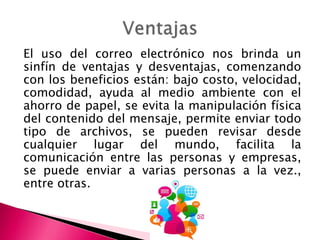 El uso del correo electrónico nos brinda un
sinfín de ventajas y desventajas, comenzando
con los beneficios están: bajo costo, velocidad,
comodidad, ayuda al medio ambiente con el
ahorro de papel, se evita la manipulación física
del contenido del mensaje, permite enviar todo
tipo de archivos, se pueden revisar desde
cualquier lugar del mundo, facilita la
comunicación entre las personas y empresas,
se puede enviar a varias personas a la vez.,
entre otras.
 