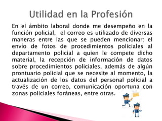 En el ámbito laboral donde me desempeño en la
función policial, el correo es utilizado de diversas
maneras entre las que se pueden mencionar: el
envío de fotos de procedimientos policiales al
departamento policial a quien le compete dicho
material, la recepción de información de datos
sobre procedimientos policiales, además de algún
prontuario policial que se necesite al momento, la
actualización de los datos del personal policial a
través de un correo, comunicación oportuna con
zonas policiales foráneas, entre otras.
 