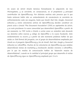 En   enero   de   2010   Oracle   termina   formalmente   la   adquisición   de   Sun
Microsystems, y se convierte, en consecuencia, en el propietario y principal
contribuidor de OpenOffice.org. Por distintos motivos esto provoca que lo que
hasta entonces había sido un entendimiento de conveniencia se convierta en
enfrentamientos cada vez mayores, hasta que Novell, Red Hat, Google, Canonical
(Ubuntu) y varios voluntarios activos de OpenOffice.org deciden constituir sin
previo aviso a Oracle "The Document Foundation" (TDF) en septiembre de 2010,
y se auto proclaman la nueva comunidad que desarrollará OpenOffice a partir de
ese momento. La TDF invita a Oracle a unirse como un miembro más donando
sus derechos sobre marcas y código de OpenOffice a la nueva fundación. Esto
evidentemente no ocurre y a partir de este momento podemos hablar de que
existe un fork formal del proyecto, con el grupo de desarrolladores empleados por
Oracle en el proyecto OpenOffice.org y los de Novell, Red Hat, Google y Canonical
(Ubuntu) en LibreOffice. Muchos de los voluntarios de OpenOffice.org que estaban
desarrollando tareas de marketing y localización deciden moverse a LibreOffice,
por lo que los medios de comunicación hablan de "deserción masiva de
desarrolladores", cuando en la realidad el principal grupo que desarrolla el núcleo
de OpenOffice.org sigue en OpenOffice.org empleado por Oracle.
 