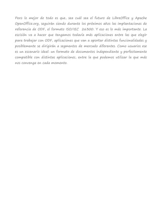 Pero lo mejor de todo es que, sea cuál sea el futuro de LibreOffice y Apache
OpenOffice.org, seguirán siendo durante los próximos años las implantaciones de
referencia de ODF, el formato ISO/IEC 26300. Y eso es lo más importante. La
escisión va a hacer que tengamos todavía más aplicaciones entre las que elegir
para trabajar con ODF, aplicaciones que van a aportar distintas funcionalidades y
posiblemente se dirigirán a segmentos de mercado diferentes. Como usuarios ese
es un escenario ideal: un formato de documentos independiente y perfectamente
compatible con distintas aplicaciones, entre la que podemos utilizar la que más
nos convenga en cada momento.
 