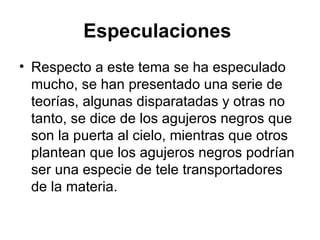 Especulaciones   Respecto a este tema se ha especulado mucho, se han presentado una serie de teorías, algunas disparatadas y otras no tanto, se dice de los agujeros negros que son la puerta al cielo, mientras que otros plantean que los agujeros negros podrían ser una especie de tele transportadores de la materia.  