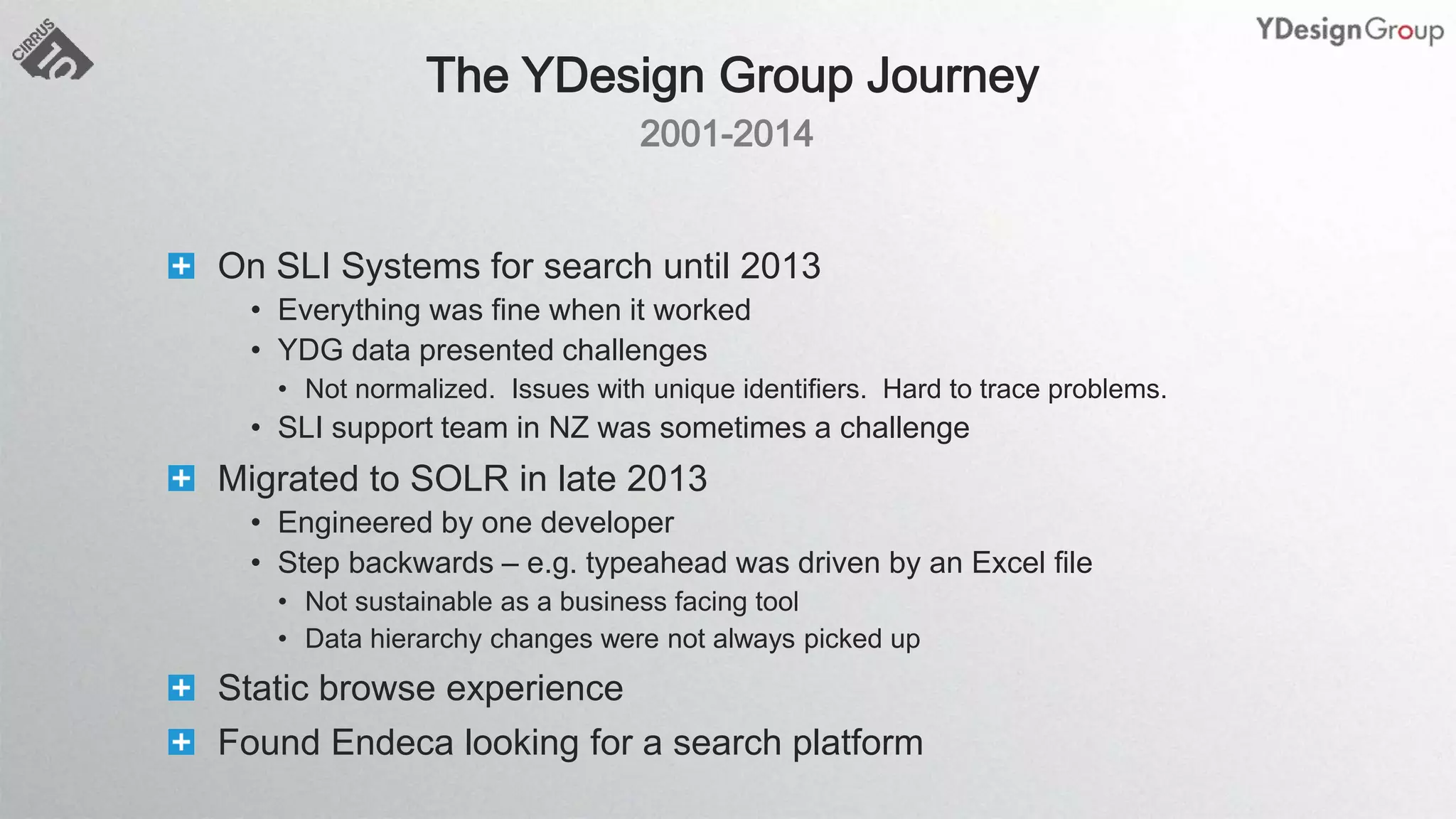 On SLI Systems for search until 2013
• Everything was fine when it worked
• YDG data presented challenges
• Not normalized. Issues with unique identifiers. Hard to trace problems.
• SLI support team in NZ was sometimes a challenge
Migrated to SOLR in late 2013
• Engineered by one developer
• Step backwards – e.g. typeahead was driven by an Excel file
• Not sustainable as a business facing tool
• Data hierarchy changes were not always picked up
Static browse experience
Found Endeca looking for a search platform
 