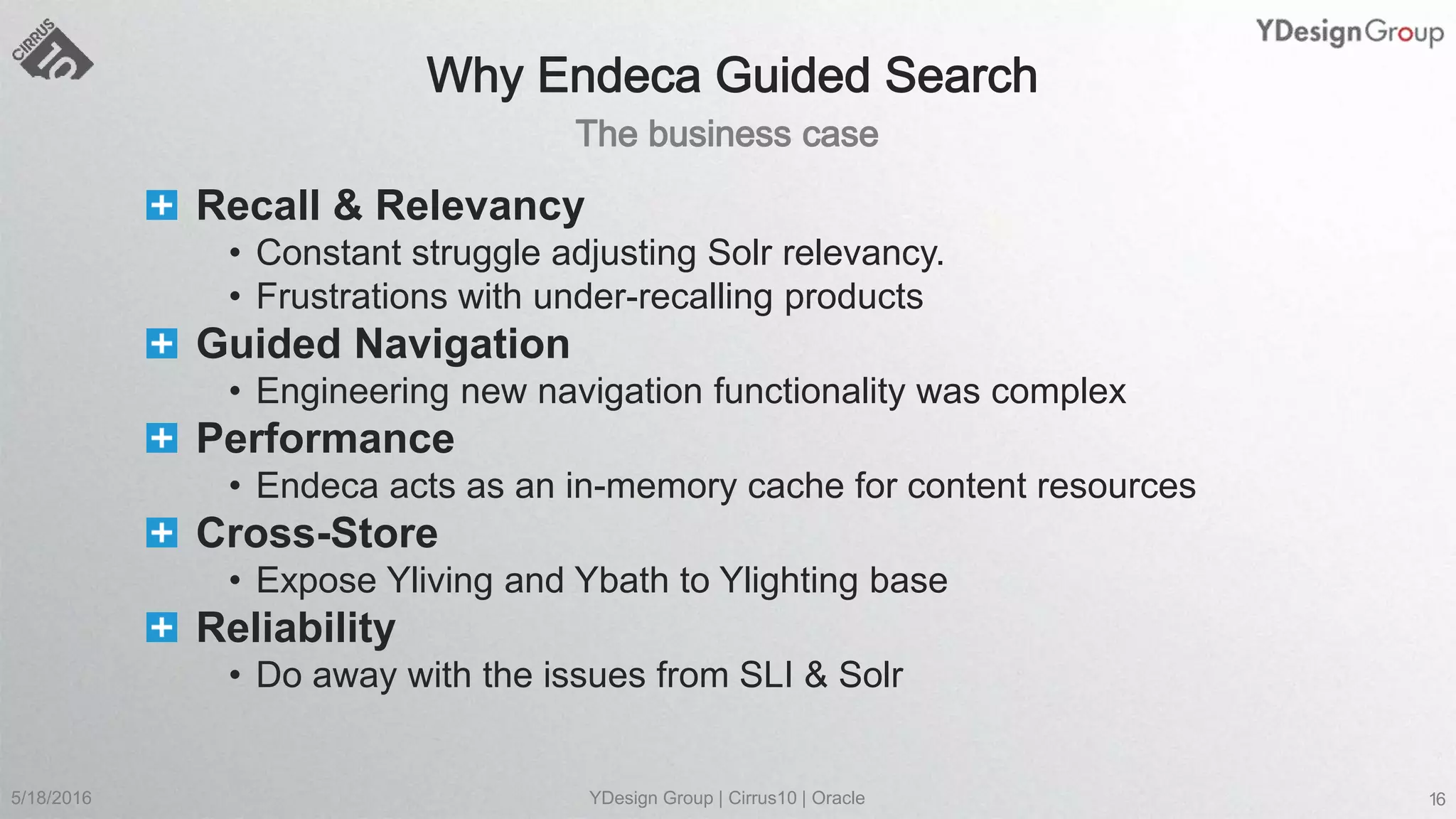 Recall & Relevancy
• Constant struggle adjusting Solr relevancy.
• Frustrations with under-recalling products
Guided Navigation
• Engineering new navigation functionality was complex
Performance
• Endeca acts as an in-memory cache for content resources
Cross-Store
• Expose Yliving and Ybath to Ylighting base
Reliability
• Do away with the issues from SLI & Solr
5/18/2016 YDesign Group | Cirrus10 | Oracle 16
 