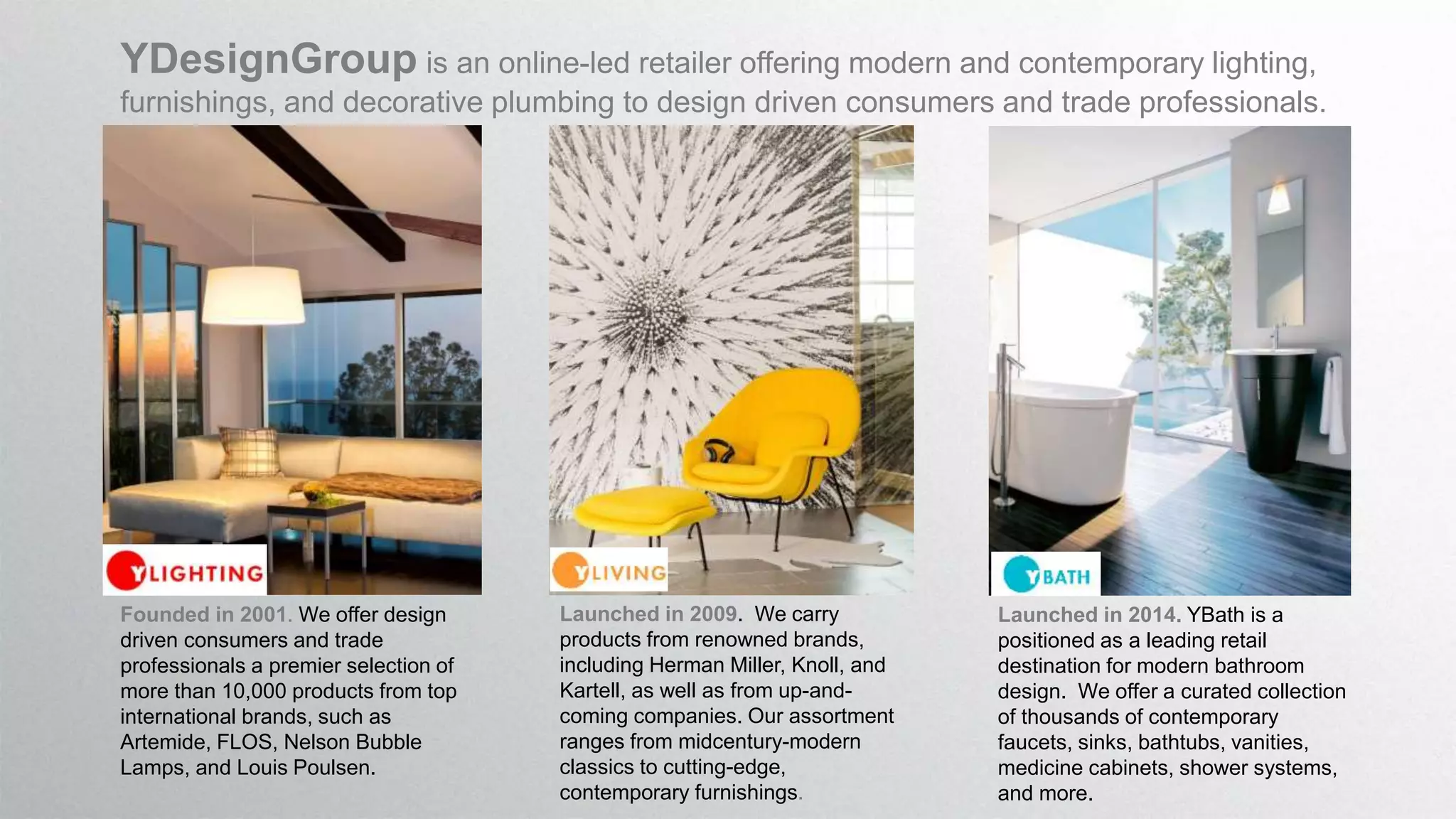 YDesignGroup is an online-led retailer offering modern and contemporary lighting,
furnishings, and decorative plumbing to design driven consumers and trade professionals.
Founded in 2001. We offer design
driven consumers and trade
professionals a premier selection of
more than 10,000 products from top
international brands, such as
Artemide, FLOS, Nelson Bubble
Lamps, and Louis Poulsen.
Launched in 2009. We carry
products from renowned brands,
including Herman Miller, Knoll, and
Kartell, as well as from up-and-
coming companies. Our assortment
ranges from midcentury-modern
classics to cutting-edge,
contemporary furnishings.
Launched in 2014. YBath is a
positioned as a leading retail
destination for modern bathroom
design. We offer a curated collection
of thousands of contemporary
faucets, sinks, bathtubs, vanities,
medicine cabinets, shower systems,
and more.
 