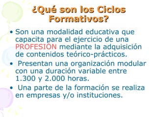 ¿Qué son los Ciclos Formativos? Son una modalidad educativa que capacita para el ejercicio de una  PROFESIÓN  mediante la adquisición de contenidos teórico-prácticos. Presentan una organización modular con una duración variable entre 1.300 y 2.000 horas. Una parte de la formación se realiza en empresas y/o instituciones. 