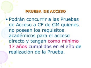 PRUEBA   DE ACCESO Podrán concurrir a las Pruebas de Acceso a CF de GM quienes no posean los requisitos académicos para el acceso directo y tengan  como mínimo 17 años  cumplidos en el año  de realización de la Prueba. 