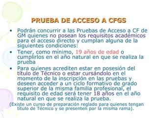 PRUEBA DE ACCESO A CFGS Podrán concurrir a las Pruebas de Acceso a CF de GM quienes  no posean los requisitos académicos  para el acceso directo y cumplan alguna de la siguientes condiciones: Tener, como mínimo,  19 años de edad  o cumplirlos en el año natural en que se realiza la prueba Para quienes acrediten estar en posesión del  título de Técnico o estar cursándolo  en el momento de la inscripción en las pruebas y deseen acceder a un ciclo formativo de grado superior de la misma familia profesional, el requisito de edad será tener  18 años  en el año natural en que se realiza la prueba. (Existe un curso de preparación reglado para quienes tengan título de Técnico y se presenten por la misma rama). 