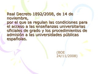Real Decreto 1892/2008, de 14 de noviembre, por el que se regulan las condiciones para el acceso a las enseñanzas universitarias oficiales de grado y los procedimientos de admisión a las universidades públicas españolas. (BOE 24/11/2008) 