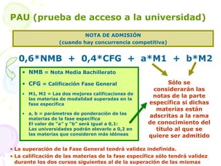 NOTA DE ADMISIÓN (cuando hay concurrencia competitiva) PAU (prueba de acceso a la universidad) NMB  = Nota Media Bachillerato CFG  = Calificación Fase General M1, M2 = Las dos mejores calificaciones de las materias de modalidad superadas en la fase específica a, b = parámetros de ponderación de las materias de la fase específica El valor de “a” y “b” será igual a 0,1: Las universidades podrán elevarlo a 0,2 en las materias que consideren más idóneas 0,6*NMB  +  0,4*CFG  +  a*M1  +  b*M2  Sólo se considerarán las notas de la parte específica si dichas materias están adscritas a la rama de conocimiento del titulo al que se quiere ser admitido La superación de la Fase General tendrá validez indefinida. La calificación de las materias de la fase específica sólo tendrá validez durante los dos cursos siguientes al de la superación de las mismas 