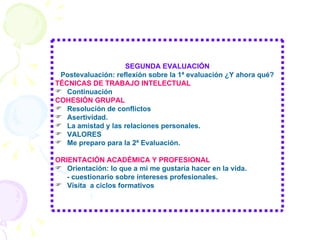 SEGUNDA EVALUACIÓN Postevaluación: reflexión sobre la 1ª evaluación ¿Y ahora qué? TÉCNICAS DE TRABAJO INTELECTUAL Continuación COHESIÓN GRUPAL Resolución de conflictos Asertividad. La amistad y las relaciones personales. VALORES Me preparo para la 2ª Evaluación. ORIENTACIÓN ACADÉMICA Y PROFESIONAL Orientación: lo que a mi me gustaría hacer en la vida. - cuestionario sobre intereses profesionales. Visita  a ciclos formativos 
