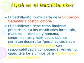 ¿Qué es el Bachillerato? El Bachillerato forma parte de la  Educación Secundaria postobligatoria . El Bachillerato tiene como finalidad proporcionar a los estudiantes formación, madurez intelectual y humana, conocimientos y habilidades que les permitan desarrollar funciones sociales e  Incorporarse a la vida activa  con  responsabilidad y competencia. Asimismo, capacita a los alumnos para  acceder a la educación Superior . 