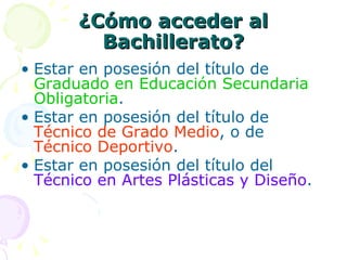 ¿Cómo acceder al Bachillerato? Estar en posesión del título de  Graduado en Educación Secundaria Obligatoria . Estar en posesión del título de  Técnico de Grado Medio , o de  Técnico Deportivo . Estar en posesión del título del  Técnico en Artes Plásticas y Diseño . 
