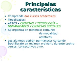 Principales características Comprende  dos cursos académicos . Modalidades: ARTES •  CIENCIAS Y TECNOLOGÍA • HUMANIDADES Y CIENCIAS SOCIALES Se organiza en materias: comunes   de modalidad    optativas. Los alumnos podrán permanecer cursando Bachillerato en régimen ordinario durante cuatro cursos, consecutivos o no. 
