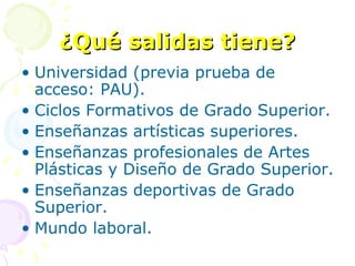 ¿Qué salidas tiene? Universidad (previa prueba de acceso: PAU). Ciclos Formativos de Grado Superior. Enseñanzas artísticas superiores. Enseñanzas profesionales de Artes Plásticas y Diseño de Grado Superior. Enseñanzas deportivas de Grado Superior. Mundo laboral. 