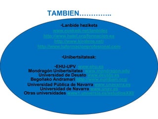TAMBIEN…………..
•Lanbide heziketa
www.euskadi.net/lanbidez
http://www.hetel.org/formacion-es
http://www.kirolene.net/
http://www.tuformacionprofesional.com
•Unibertsitateak:
•EHU-UPV www.ehu.es
Mondragón Unibertsitatea www.mondragon.edu
Universidad de Deusto www.deusto.es
Begoñako Andramari http://www.eumbam.org/
Universidad Pública de Navarra www.unavarra.es
Universidad de Navarra www.unav.es
Otras universidades www1.universia.es/estudiosXXI/

 