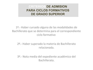 1º.- Haber cursado alguna de las modalidades de
Bachillerato que se determina para el correspondiente
ciclo formativo
2º.- Haber superado la materia de Bachillerato
relacionada.
3º.- Nota media del expediente académico del
Bachillerato.
CRITERIOS DE ADMISION
PARA CICLOS FORMATIVOS
DE GRADO SUPERIOR
 