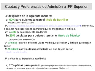 Se desglosan de la siguiente manera:
a) 60% para quienes tengan el título de Bachiller
ORDENACIÓN Y BAREMACIÓN
1º la modalidad de Bachiller prescrita en el título que se desea cursar y, en su caso,
a quienes han superado la asignatura que se menciona en el título.
2º la nota de su expediente académico
b) 20% de plazas para quienes tengan el título de Técnico
ORDENACIÓN Y BAREMACIÓN
1º Afinidad I entre el título de Grado Medio que acreditan y el título que desean
cursar.
2º Afinidad II entre los títulos acreditado y el que desean cursar.
Listado de afinidades
3º la nota de su Expediente académico
c) 20% plazas para quienes (Accedan por prueba de acceso por la opción correspondiente,
Accedan por prueba de acceso a la Universidad para mayores de 25 años.......)
Cuotas y Preferencias de Admisión a FP Superior
 