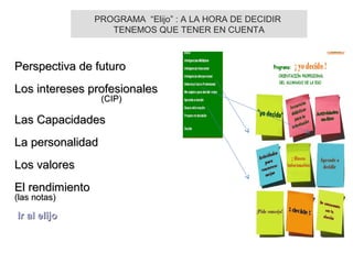 Perspectiva de futuroPerspectiva de futuro
Los intereses profesionalesLos intereses profesionales
(CIP)(CIP)
Las CapacidadesLas Capacidades
La personalidadLa personalidad
Los valoresLos valores
El rendimientoEl rendimiento
(las notas)(las notas)
Ir al elijoIr al elijo
PROGRAMA “Elijo” : A LA HORA DE DECIDIR
TENEMOS QUE TENER EN CUENTA
 