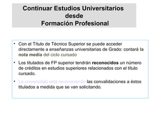• Con el Título de Técnico Superior se puede acceder
directamente a enseñanzas universitarias de Grado: contará la
nota media del ciclo cursado
• Los titulados de FP superior tendrán reconocidos un número
de créditos en estudios superiores relacionados con el título
cursado.
• La universidad está reconociendo las convalidaciones a éstos
titulados a medida que se van solicitando.
Continuar Estudios Universitarios
desde
Formación Profesional
 