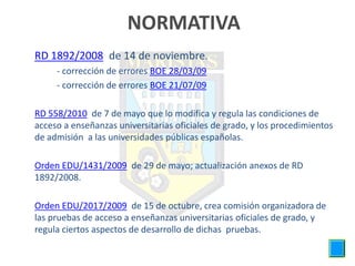 NORMATIVA
• RD 1892/2008, de 14 de noviembre.
        - corrección de errores BOE 28/03/09
        - corrección de errores BOE 21/07/09

• RD 558/2010, de 7 de mayo que lo modifica y regula las condiciones de
  acceso a enseñanzas universitarias oficiales de grado, y los procedimientos
  de admisión a las universidades públicas españolas.

• Orden EDU/1431/2009, de 29 de mayo; actualización anexos de RD
  1892/2008.

• Orden EDU/2017/2009, de 15 de octubre, crea comisión organizadora de
  las pruebas de acceso a enseñanzas universitarias oficiales de grado, y
  regula ciertos aspectos de desarrollo de dichas pruebas.
 