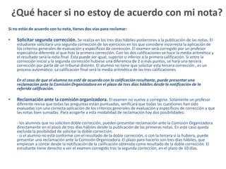 ¿Qué hacer si no estoy de acuerdo con mi nota?
Si no estás de acuerdo con tu nota, tienes dos vías para reclamar:

•    Solicitar segunda corrección. Se realiza en los tres días hábiles posteriores a la publicación de las notas. El
     estudiante solicitará una segunda corrección de los ejercicios en los que considere incorrecta la aplicación de
     los criterios generales de evaluación y específicos de corrección. El examen será corregido por un profesor
     especialista diferente al que hizo la primera corrección. Con las dos calificaciones se hace la media aritmética y
     el resultado será la nota final. Ésta puede ser igual, superior o inferior a la primera calificación. Si entre la
     corrección inicial y la segunda corrección hubiese una diferencia de 2 o más puntos, se hará una tercera
     corrección por parte de un tribunal distinto. El alumno no tiene que solicitar esta tercera corrección , es un
     proceso automático. La calificación final será la media aritmética de las tres calificaciones

     En el caso de que el alumno no esté de acuerdo con la calificación resultante, puede presentar una
     reclamación ante la Comisión Organizadora en el plazo de tres días hábiles desde la notificación de la
     referida calificación.

•    Reclamación ante la comisión organizadora. El examen no vuelve a corregirse. Solamente un profesor
     diferente revisa que todas las preguntas están puntuadas, verificará que todas las cuestiones han sido
     evaluadas con una correcta aplicación de los criterios generales de evaluación y específicos de corrección y que
     las notas bien sumadas. Para acogerte a esta modalidad de reclamación hay dos posibilidades:

     - los alumnos que no soliciten doble corrección, pueden presentar reclamación ante la Comisión Organizadora
     directamente en el plazo de tres días hábiles desde la publicación de las primeras notas. En este caso queda
     excluida la posibilidad de solicitar la doble corrección.
     - si el alumno no está conforme con el resultado de la doble corrección, o con la tercera si la hubiera, puede
     presentar una reclamación ante la Comisión Organizadora. El plazo para hacerlo son tres días hábiles, que
     empiezan a contar desde la notificación de la calificación obtenida como resultado de la doble corrección. El
     estudiante tiene derecho a ver el examen corregido tras la segunda corrección, en el plazo de 10 días.
 