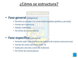 ¿Cómo se estructura?


• Fase general (obligatoria)
      •   Permite la entrada a la universidad española (pública y privada)
      •   Consta de 4 ejercicios
      •   Validez indefinida
      •   Sin límite de convocatorias


• Fase específica (voluntaria)
      •   Permite subir nota (carreras de máxima de máxima concurrencia)
      •   Consta de varios ejercicios (máx. 4)
      •   Caducará a los dos cursos de realizarse
      •   Sin límite de convocatorias
 