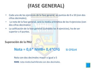 (FASE GENERAL)
• Cada uno de los ejercicios de la fase general, se puntúa de 0 a 10 (con dos
  cifras decimales).
• La nota de la fase general, será la media aritmética de los 4 ejercicios (con
  dos cifras decimales)
• La calificación de la fase general (sumados los 4 ejercicios), ha de ser
  superior a 4 puntos.



Superación de la PAU

        Nota = 0,6* NMB+ 0,4*CFG                           Si CFG≥4

        Nota con dos decimales mayor o igual a 5
        NMB: nota media bachillerato con dos decimales.
 