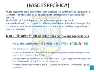 (FASE ESPECÍFICA)
• Cada estudiante podrá examinarse sobre capacidades y contenidos de cualquiera de
las materias de modalidad de 2º de Bachillerato (distintas de la elegida en la fase
general).
• Calificación de 0 a 10. Superado con calificación superior o igual a 5.
•La nota de admisión incorporará las calificaciones de las materias de la fase específica,
en el caso de que estén adscritas a la rama de conocimiento del título de grado al que
quiera ser admitido.


Nota de admisión a titulaciones de máxima concurrencia
      Nota de admisión = 0,6NMB + 0,4CFG + a*M1+b* M2
      CFG: calificación fase general.
      M1, M2 :calificaciones de un máximo de dos materias superadas de la fase específica que
      proporcionen mejor nota de admisión.
      a, b: parámetros de ponderación de las materias entre 0,1 y 0,2 a fijar por las universidades
      para cada grado. Se harán públicos al inicio del curso.
      La nota de admisión puede variar de 5 a 14, y ser distinta para cada universidad y tipo de
      enseñanza
 