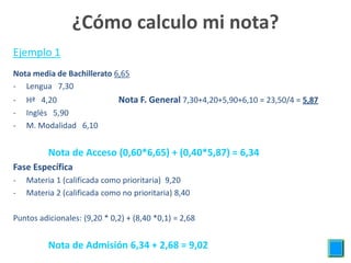 ¿Cómo calculo mi nota?
Ejemplo 1
Nota media de Bachillerato 6,65
- Lengua 7,30
-   Hª 4,20                   Nota F. General 7,30+4,20+5,90+6,10 = 23,50/4 = 5,87
-   Inglés 5,90
-   M. Modalidad 6,10


          Nota de Acceso (0,60*6,65) + (0,40*5,87) = 6,34
Fase Específica
-   Materia 1 (calificada como prioritaria) 9,20
-   Materia 2 (calificada como no prioritaria) 8,40

Puntos adicionales: (9,20 * 0,2) + (8,40 *0,1) = 2,68


          Nota de Admisión 6,34 + 2,68 = 9,02
 